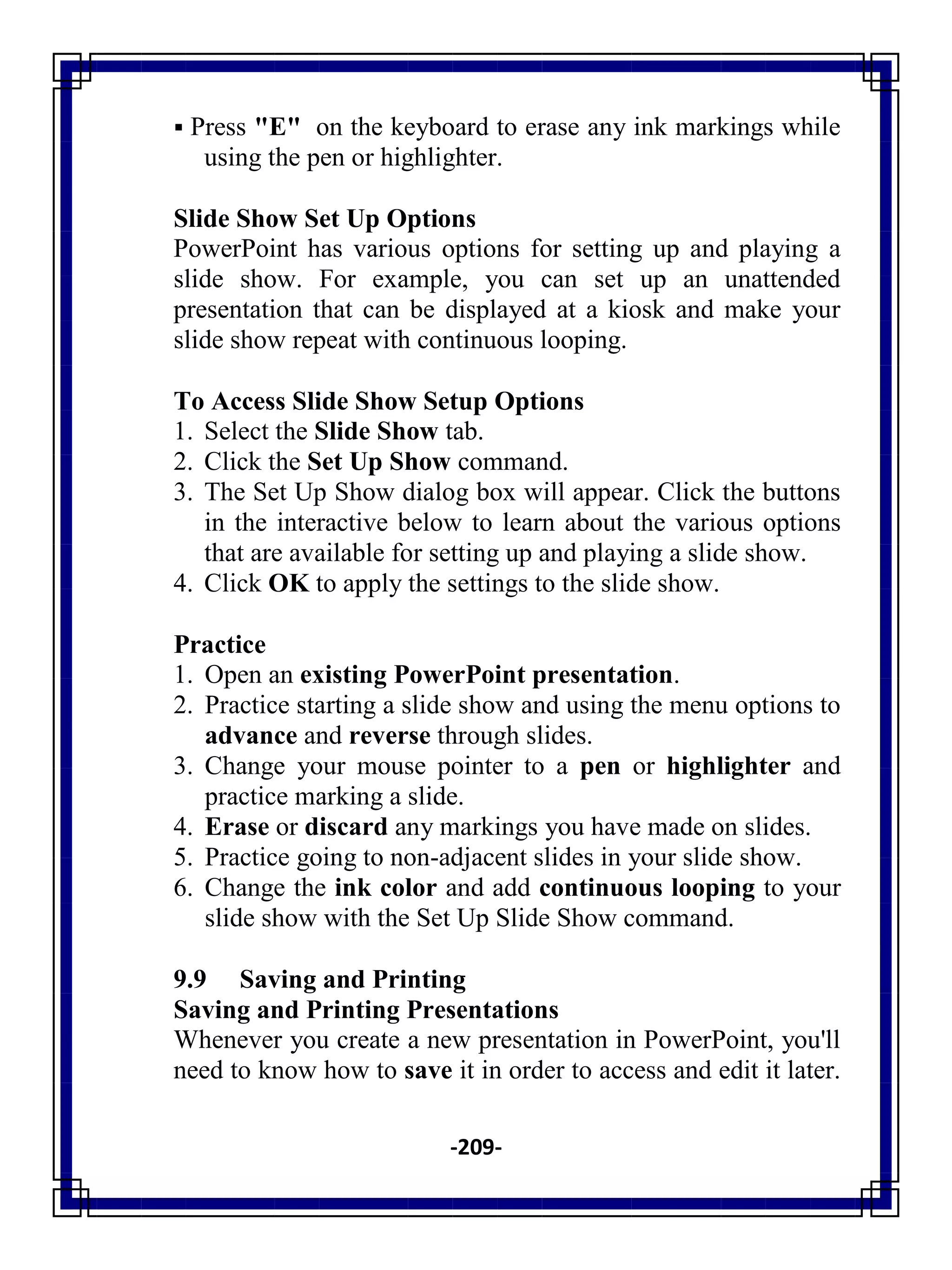 -209-
 Press "E" on the keyboard to erase any ink markings while
using the pen or highlighter.
Slide Show Set Up Options
PowerPoint has various options for setting up and playing a
slide show. For example, you can set up an unattended
presentation that can be displayed at a kiosk and make your
slide show repeat with continuous looping.
To Access Slide Show Setup Options
1. Select the Slide Show tab.
2. Click the Set Up Show command.
3. The Set Up Show dialog box will appear. Click the buttons
in the interactive below to learn about the various options
that are available for setting up and playing a slide show.
4. Click OK to apply the settings to the slide show.
Practice
1. Open an existing PowerPoint presentation.
2. Practice starting a slide show and using the menu options to
advance and reverse through slides.
3. Change your mouse pointer to a pen or highlighter and
practice marking a slide.
4. Erase or discard any markings you have made on slides.
5. Practice going to non-adjacent slides in your slide show.
6. Change the ink color and add continuous looping to your
slide show with the Set Up Slide Show command.
9.9 Saving and Printing
Saving and Printing Presentations
Whenever you create a new presentation in PowerPoint, you'll
need to know how to save it in order to access and edit it later.
 