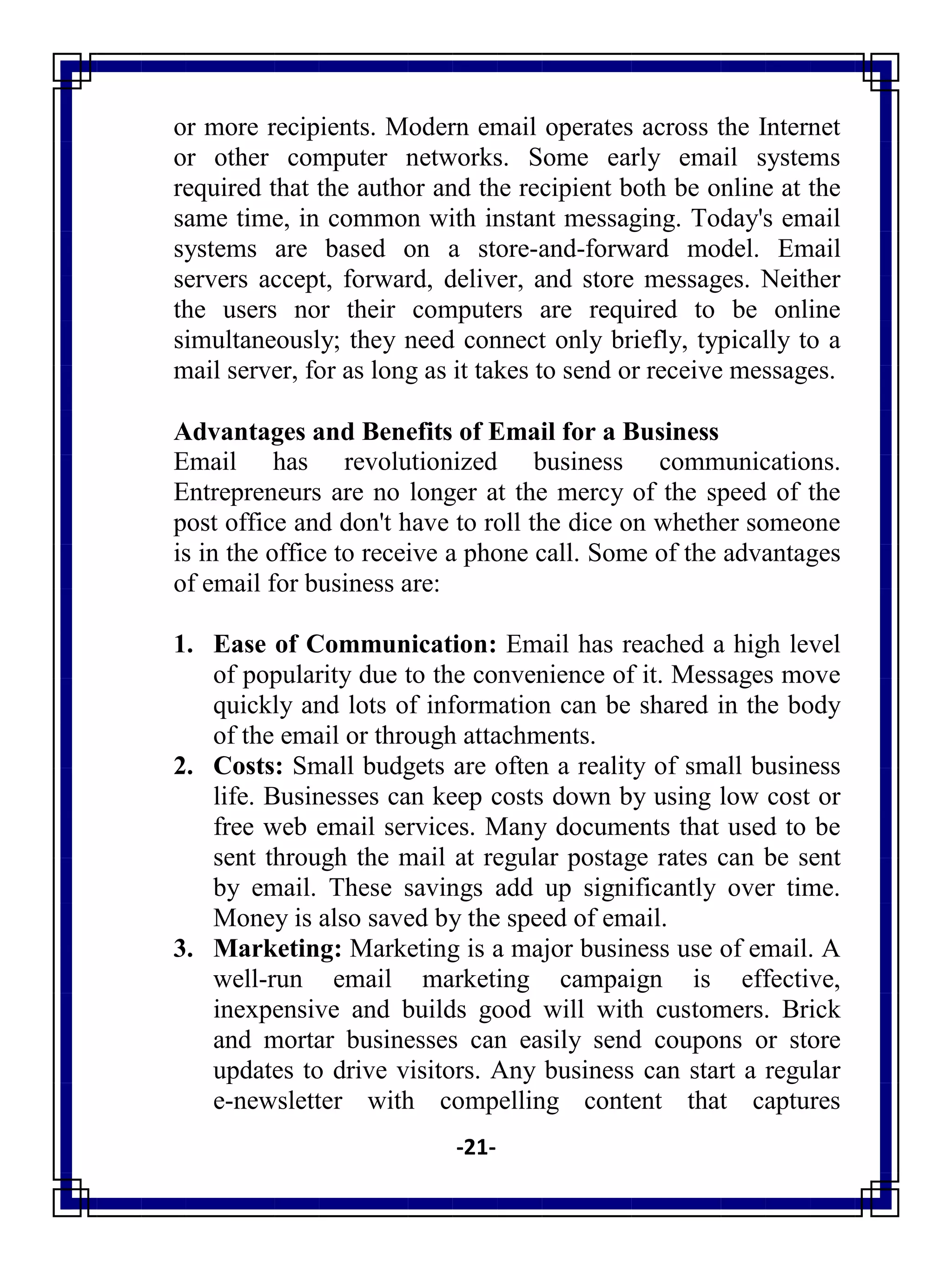 -21-
or more recipients. Modern email operates across the Internet
or other computer networks. Some early email systems
required that the author and the recipient both be online at the
same time, in common with instant messaging. Today's email
systems are based on a store-and-forward model. Email
servers accept, forward, deliver, and store messages. Neither
the users nor their computers are required to be online
simultaneously; they need connect only briefly, typically to a
mail server, for as long as it takes to send or receive messages.
Advantages and Benefits of Email for a Business
Email has revolutionized business communications.
Entrepreneurs are no longer at the mercy of the speed of the
post office and don't have to roll the dice on whether someone
is in the office to receive a phone call. Some of the advantages
of email for business are:
1. Ease of Communication: Email has reached a high level
of popularity due to the convenience of it. Messages move
quickly and lots of information can be shared in the body
of the email or through attachments.
2. Costs: Small budgets are often a reality of small business
life. Businesses can keep costs down by using low cost or
free web email services. Many documents that used to be
sent through the mail at regular postage rates can be sent
by email. These savings add up significantly over time.
Money is also saved by the speed of email.
3. Marketing: Marketing is a major business use of email. A
well-run email marketing campaign is effective,
inexpensive and builds good will with customers. Brick
and mortar businesses can easily send coupons or store
updates to drive visitors. Any business can start a regular
e-newsletter with compelling content that captures
 