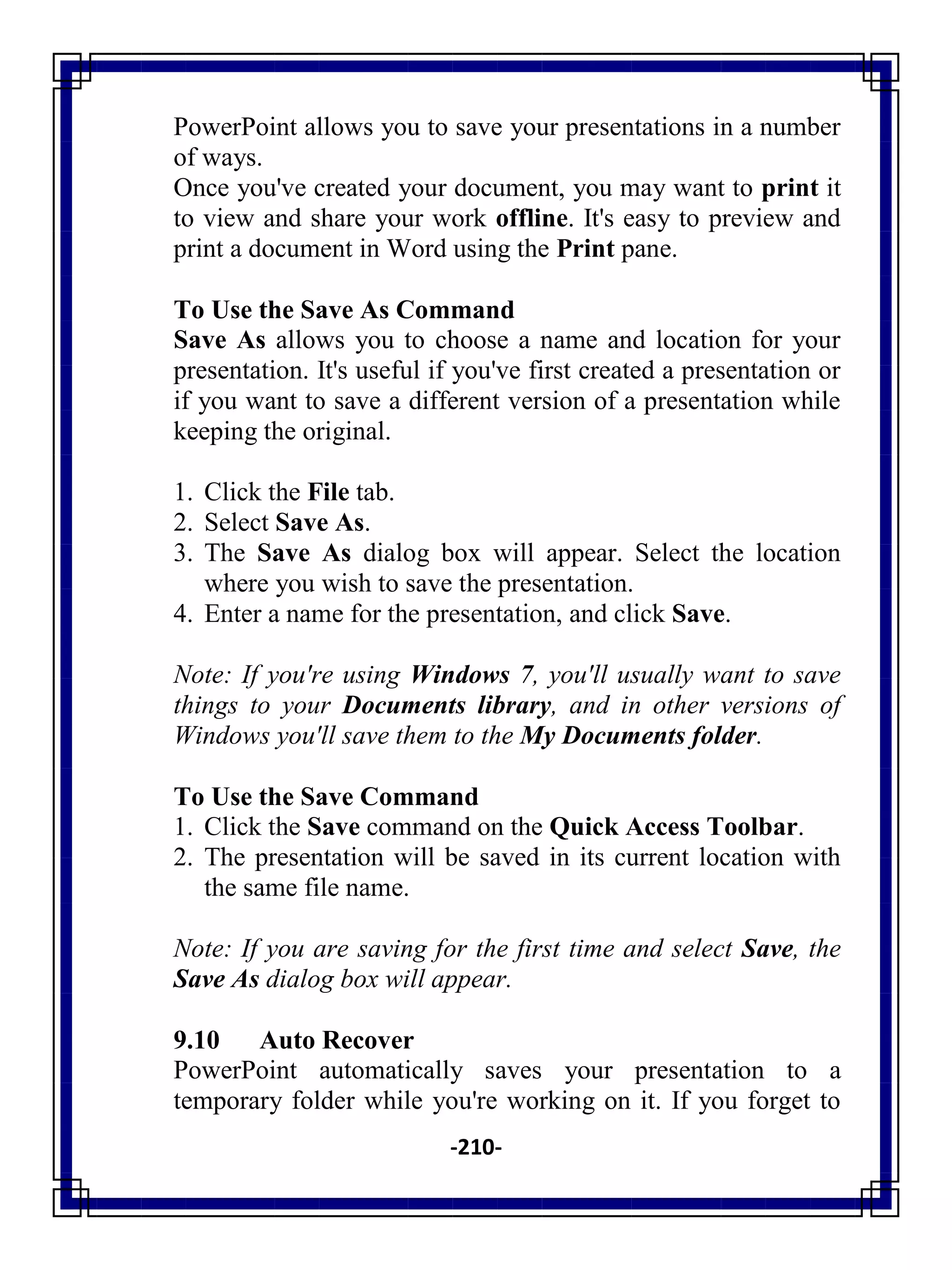 -210-
PowerPoint allows you to save your presentations in a number
of ways.
Once you've created your document, you may want to print it
to view and share your work offline. It's easy to preview and
print a document in Word using the Print pane.
To Use the Save As Command
Save As allows you to choose a name and location for your
presentation. It's useful if you've first created a presentation or
if you want to save a different version of a presentation while
keeping the original.
1. Click the File tab.
2. Select Save As.
3. The Save As dialog box will appear. Select the location
where you wish to save the presentation.
4. Enter a name for the presentation, and click Save.
Note: If you're using Windows 7, you'll usually want to save
things to your Documents library, and in other versions of
Windows you'll save them to the My Documents folder.
To Use the Save Command
1. Click the Save command on the Quick Access Toolbar.
2. The presentation will be saved in its current location with
the same file name.
Note: If you are saving for the first time and select Save, the
Save As dialog box will appear.
9.10 Auto Recover
PowerPoint automatically saves your presentation to a
temporary folder while you're working on it. If you forget to
 