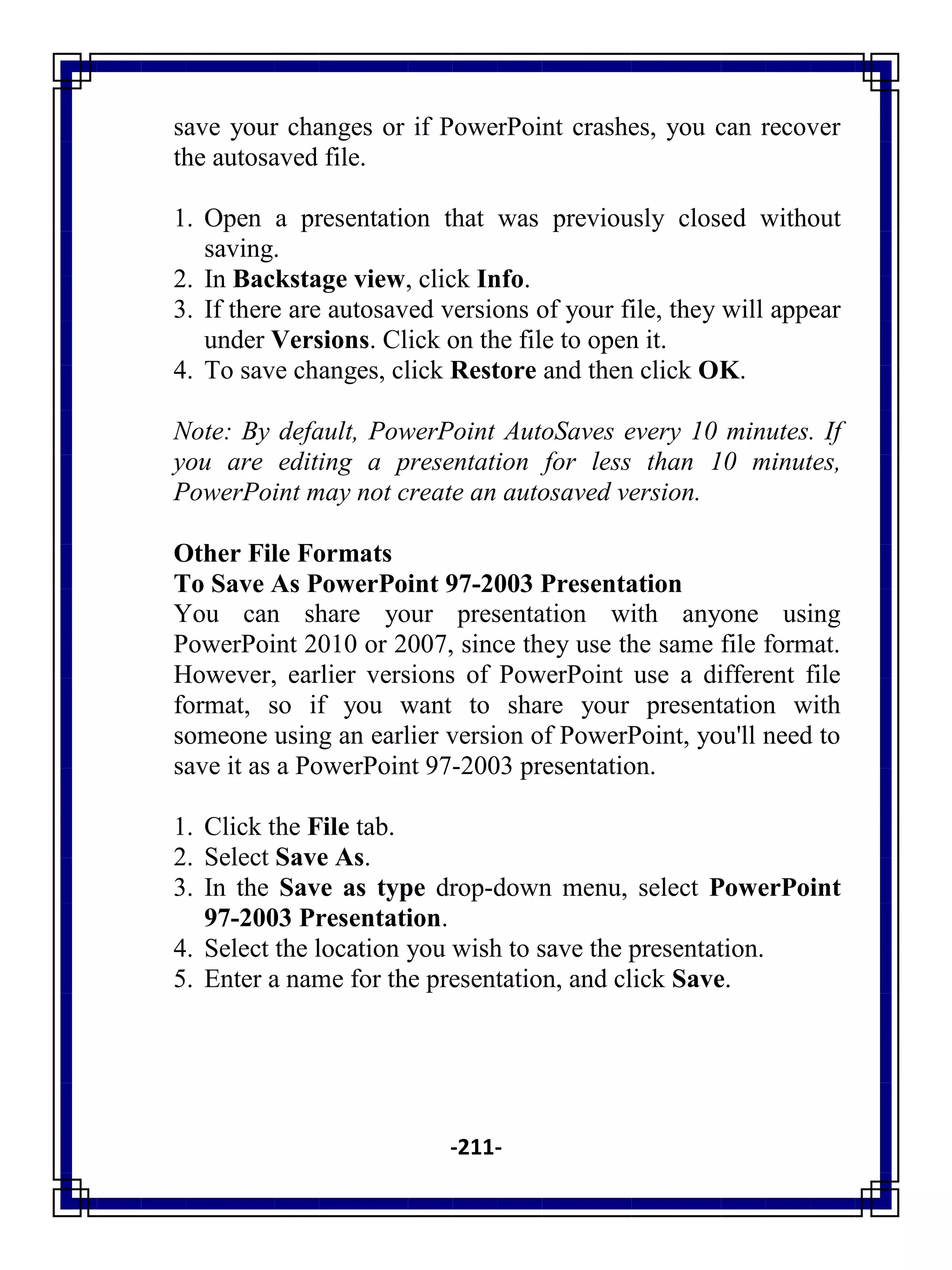-211-
save your changes or if PowerPoint crashes, you can recover
the autosaved file.
1. Open a presentation that was previously closed without
saving.
2. In Backstage view, click Info.
3. If there are autosaved versions of your file, they will appear
under Versions. Click on the file to open it.
4. To save changes, click Restore and then click OK.
Note: By default, PowerPoint AutoSaves every 10 minutes. If
you are editing a presentation for less than 10 minutes,
PowerPoint may not create an autosaved version.
Other File Formats
To Save As PowerPoint 97-2003 Presentation
You can share your presentation with anyone using
PowerPoint 2010 or 2007, since they use the same file format.
However, earlier versions of PowerPoint use a different file
format, so if you want to share your presentation with
someone using an earlier version of PowerPoint, you'll need to
save it as a PowerPoint 97-2003 presentation.
1. Click the File tab.
2. Select Save As.
3. In the Save as type drop-down menu, select PowerPoint
97-2003 Presentation.
4. Select the location you wish to save the presentation.
5. Enter a name for the presentation, and click Save.
 