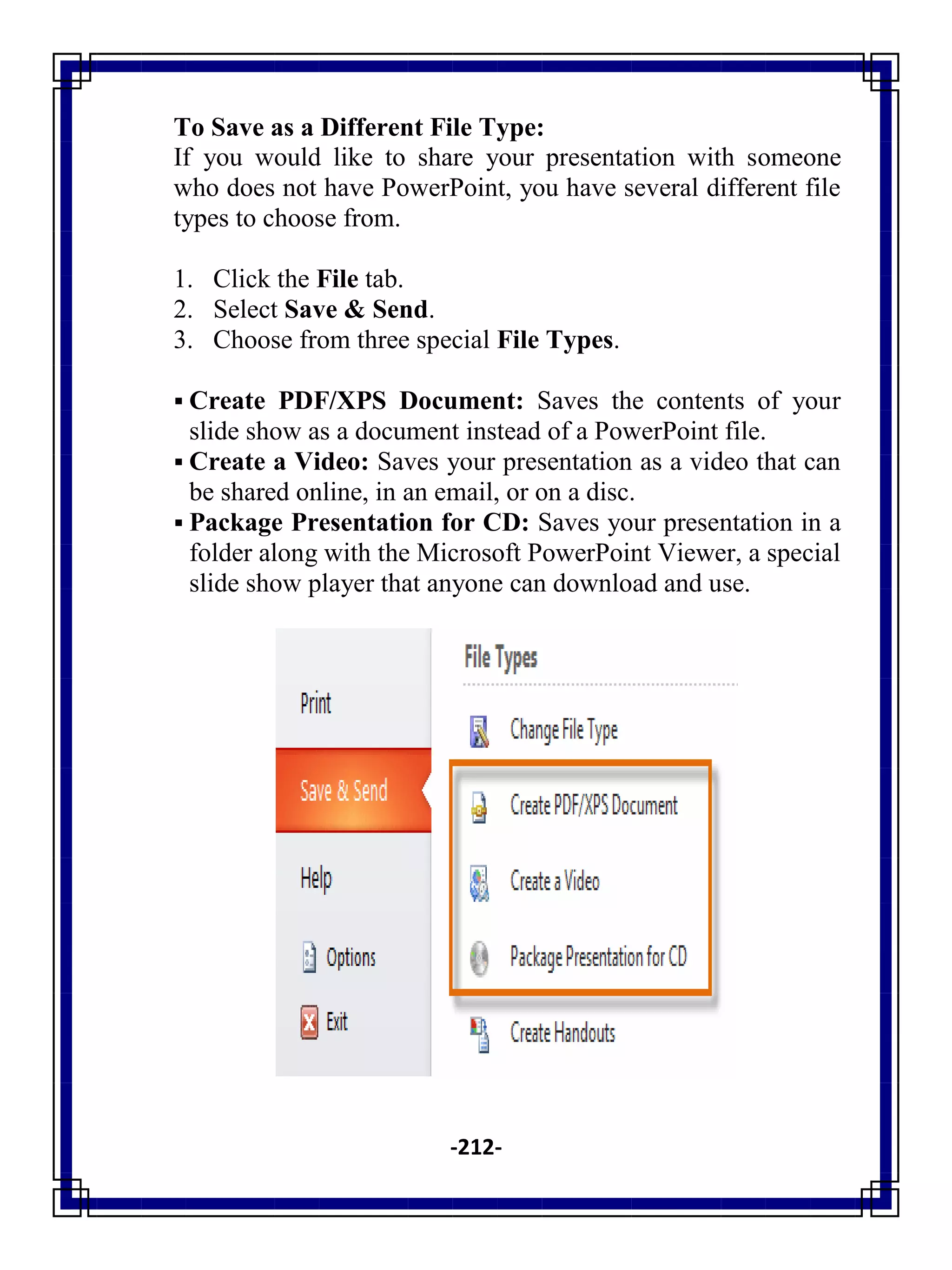 -212-
To Save as a Different File Type:
If you would like to share your presentation with someone
who does not have PowerPoint, you have several different file
types to choose from.
1. Click the File tab.
2. Select Save & Send.
3. Choose from three special File Types.
 Create PDF/XPS Document: Saves the contents of your
slide show as a document instead of a PowerPoint file.
 Create a Video: Saves your presentation as a video that can
be shared online, in an email, or on a disc.
 Package Presentation for CD: Saves your presentation in a
folder along with the Microsoft PowerPoint Viewer, a special
slide show player that anyone can download and use.
 