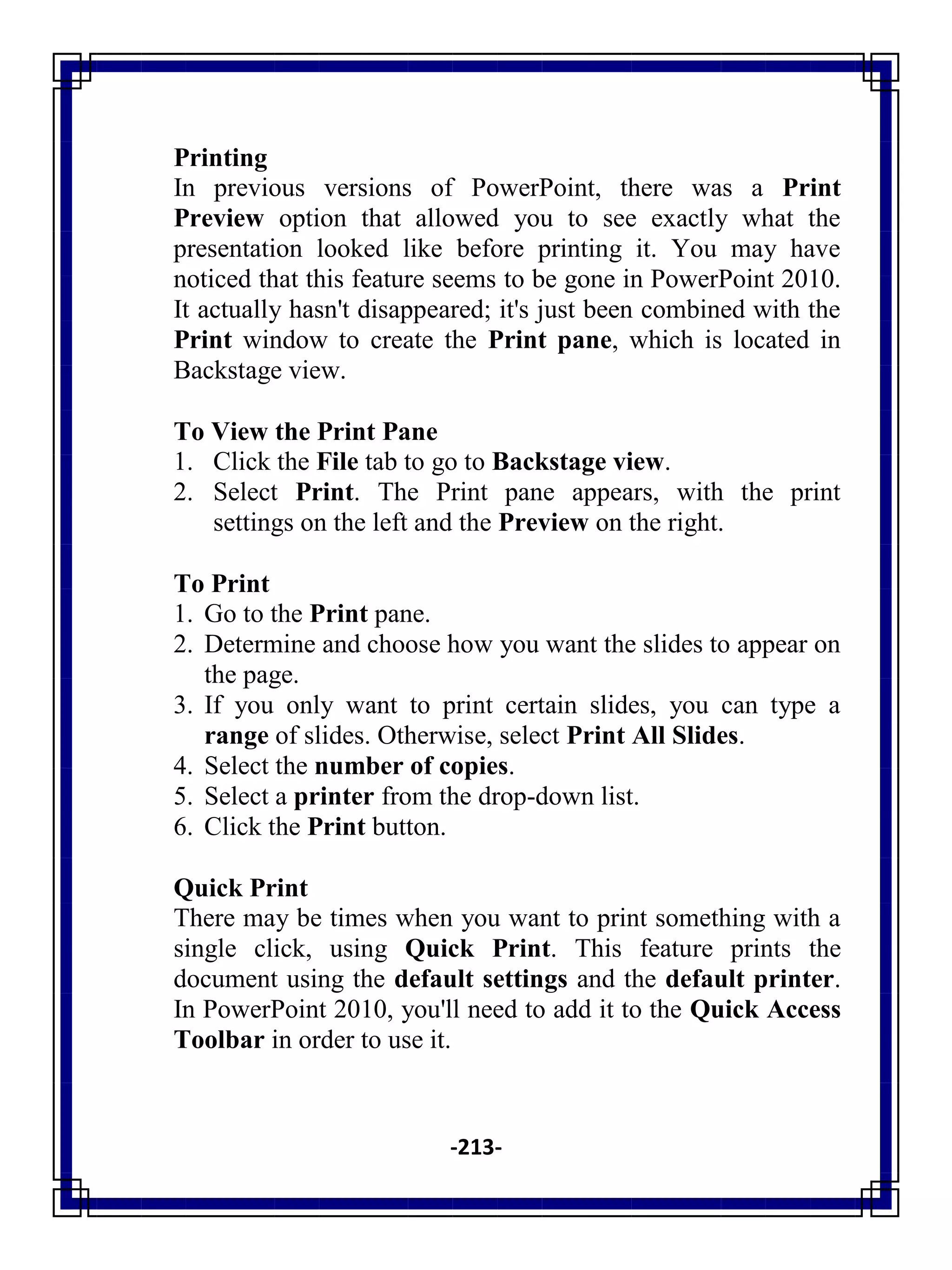 -213-
Printing
In previous versions of PowerPoint, there was a Print
Preview option that allowed you to see exactly what the
presentation looked like before printing it. You may have
noticed that this feature seems to be gone in PowerPoint 2010.
It actually hasn't disappeared; it's just been combined with the
Print window to create the Print pane, which is located in
Backstage view.
To View the Print Pane
1. Click the File tab to go to Backstage view.
2. Select Print. The Print pane appears, with the print
settings on the left and the Preview on the right.
To Print
1. Go to the Print pane.
2. Determine and choose how you want the slides to appear on
the page.
3. If you only want to print certain slides, you can type a
range of slides. Otherwise, select Print All Slides.
4. Select the number of copies.
5. Select a printer from the drop-down list.
6. Click the Print button.
Quick Print
There may be times when you want to print something with a
single click, using Quick Print. This feature prints the
document using the default settings and the default printer.
In PowerPoint 2010, you'll need to add it to the Quick Access
Toolbar in order to use it.
 