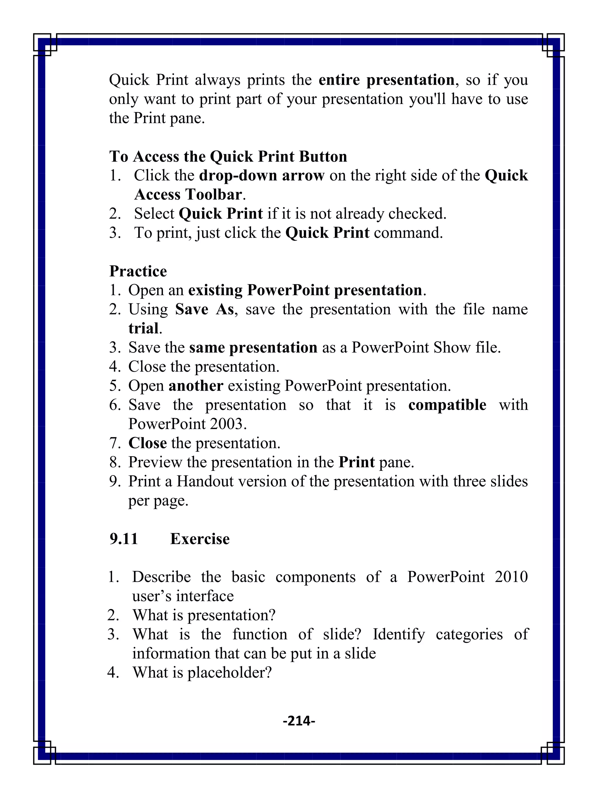 -214-
Quick Print always prints the entire presentation, so if you
only want to print part of your presentation you'll have to use
the Print pane.
To Access the Quick Print Button
1. Click the drop-down arrow on the right side of the Quick
Access Toolbar.
2. Select Quick Print if it is not already checked.
3. To print, just click the Quick Print command.
Practice
1. Open an existing PowerPoint presentation.
2. Using Save As, save the presentation with the file name
trial.
3. Save the same presentation as a PowerPoint Show file.
4. Close the presentation.
5. Open another existing PowerPoint presentation.
6. Save the presentation so that it is compatible with
PowerPoint 2003.
7. Close the presentation.
8. Preview the presentation in the Print pane.
9. Print a Handout version of the presentation with three slides
per page.
9.11 Exercise
1. Describe the basic components of a PowerPoint 2010
user‘s interface
2. What is presentation?
3. What is the function of slide? Identify categories of
information that can be put in a slide
4. What is placeholder?
 