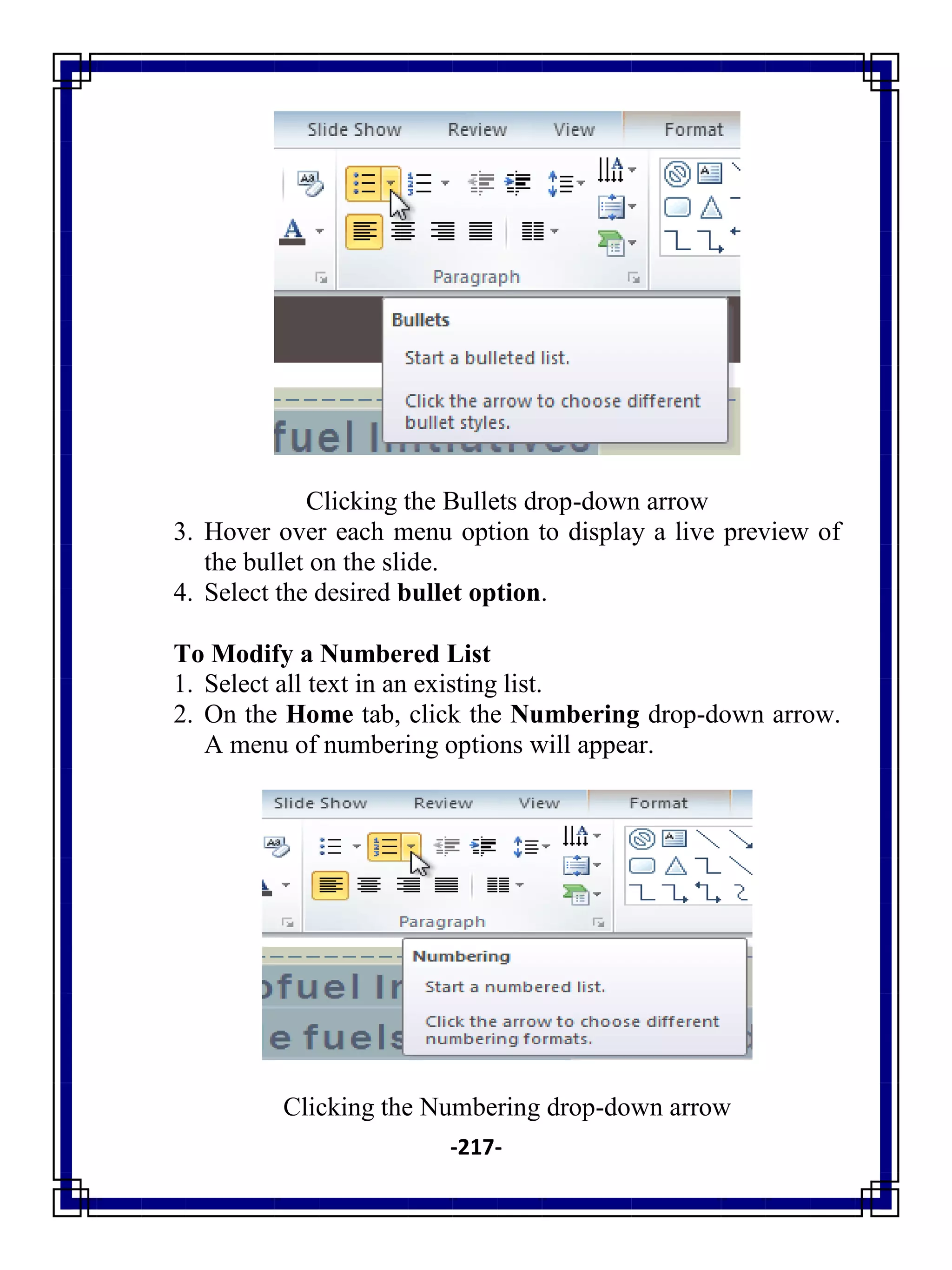 -217-
Clicking the Bullets drop-down arrow
3. Hover over each menu option to display a live preview of
the bullet on the slide.
4. Select the desired bullet option.
To Modify a Numbered List
1. Select all text in an existing list.
2. On the Home tab, click the Numbering drop-down arrow.
A menu of numbering options will appear.
Clicking the Numbering drop-down arrow
 