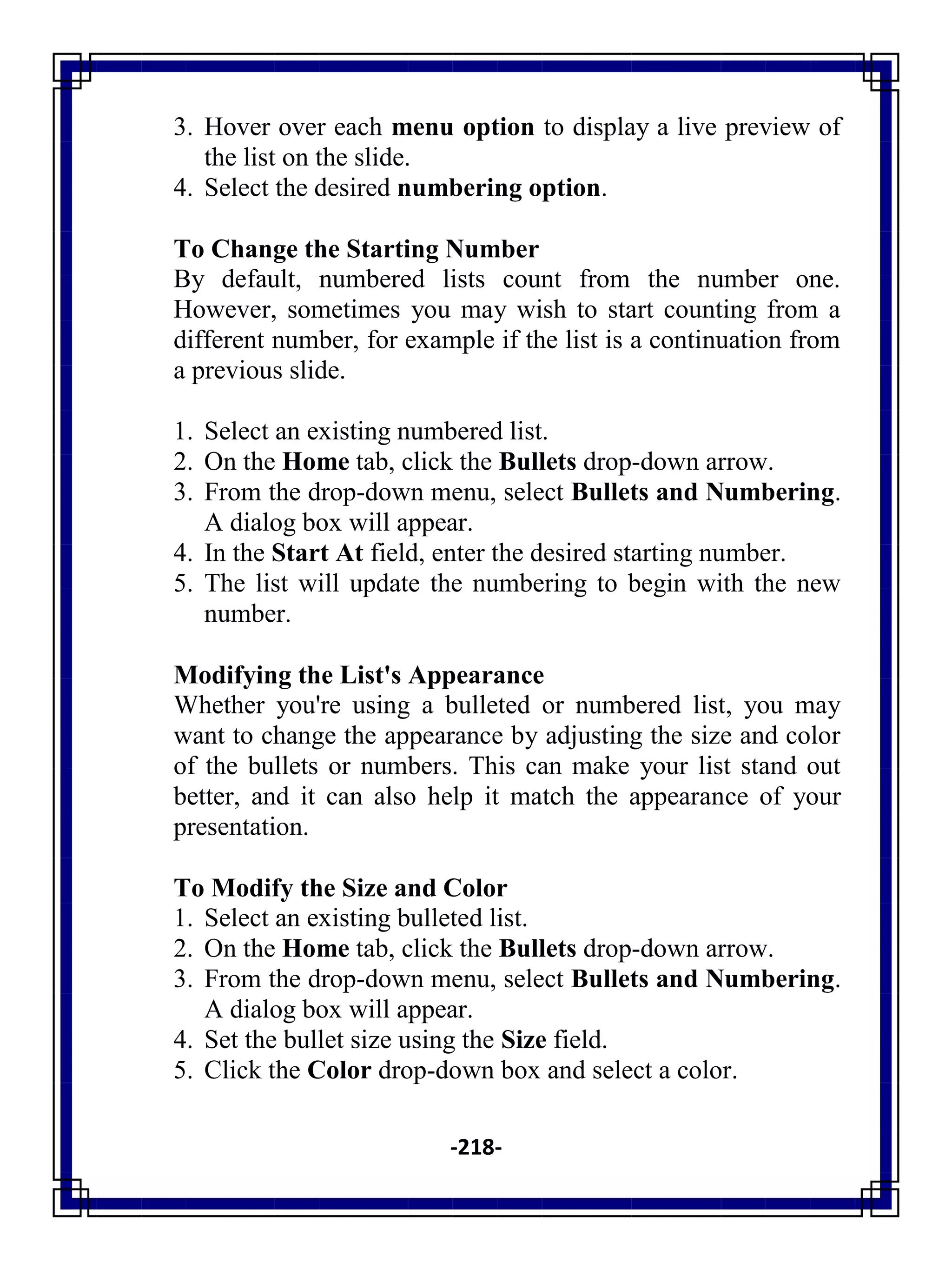 -218-
3. Hover over each menu option to display a live preview of
the list on the slide.
4. Select the desired numbering option.
To Change the Starting Number
By default, numbered lists count from the number one.
However, sometimes you may wish to start counting from a
different number, for example if the list is a continuation from
a previous slide.
1. Select an existing numbered list.
2. On the Home tab, click the Bullets drop-down arrow.
3. From the drop-down menu, select Bullets and Numbering.
A dialog box will appear.
4. In the Start At field, enter the desired starting number.
5. The list will update the numbering to begin with the new
number.
Modifying the List's Appearance
Whether you're using a bulleted or numbered list, you may
want to change the appearance by adjusting the size and color
of the bullets or numbers. This can make your list stand out
better, and it can also help it match the appearance of your
presentation.
To Modify the Size and Color
1. Select an existing bulleted list.
2. On the Home tab, click the Bullets drop-down arrow.
3. From the drop-down menu, select Bullets and Numbering.
A dialog box will appear.
4. Set the bullet size using the Size field.
5. Click the Color drop-down box and select a color.
 