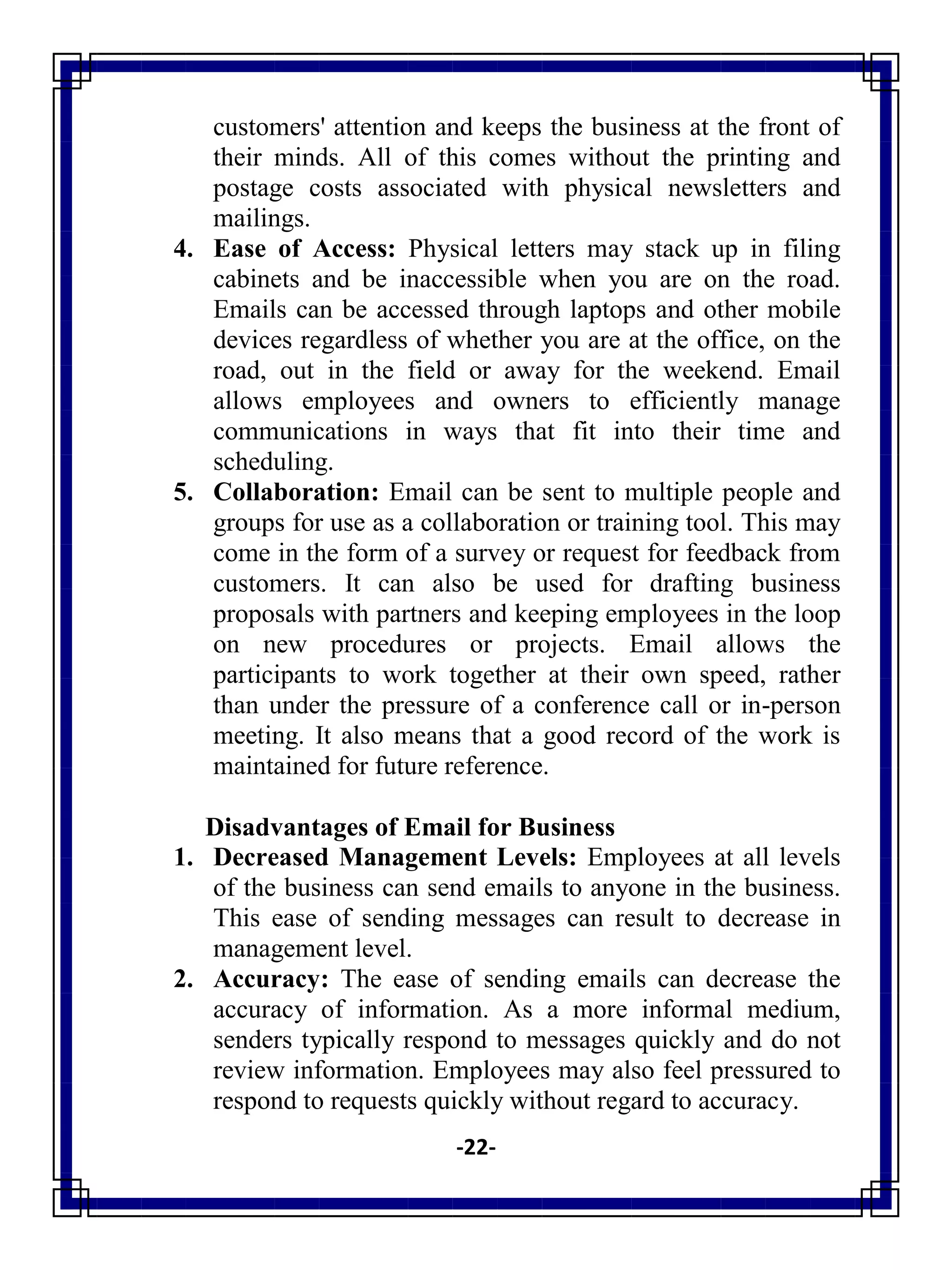 -22-
customers' attention and keeps the business at the front of
their minds. All of this comes without the printing and
postage costs associated with physical newsletters and
mailings.
4. Ease of Access: Physical letters may stack up in filing
cabinets and be inaccessible when you are on the road.
Emails can be accessed through laptops and other mobile
devices regardless of whether you are at the office, on the
road, out in the field or away for the weekend. Email
allows employees and owners to efficiently manage
communications in ways that fit into their time and
scheduling.
5. Collaboration: Email can be sent to multiple people and
groups for use as a collaboration or training tool. This may
come in the form of a survey or request for feedback from
customers. It can also be used for drafting business
proposals with partners and keeping employees in the loop
on new procedures or projects. Email allows the
participants to work together at their own speed, rather
than under the pressure of a conference call or in-person
meeting. It also means that a good record of the work is
maintained for future reference.
Disadvantages of Email for Business
1. Decreased Management Levels: Employees at all levels
of the business can send emails to anyone in the business.
This ease of sending messages can result to decrease in
management level.
2. Accuracy: The ease of sending emails can decrease the
accuracy of information. As a more informal medium,
senders typically respond to messages quickly and do not
review information. Employees may also feel pressured to
respond to requests quickly without regard to accuracy.
 