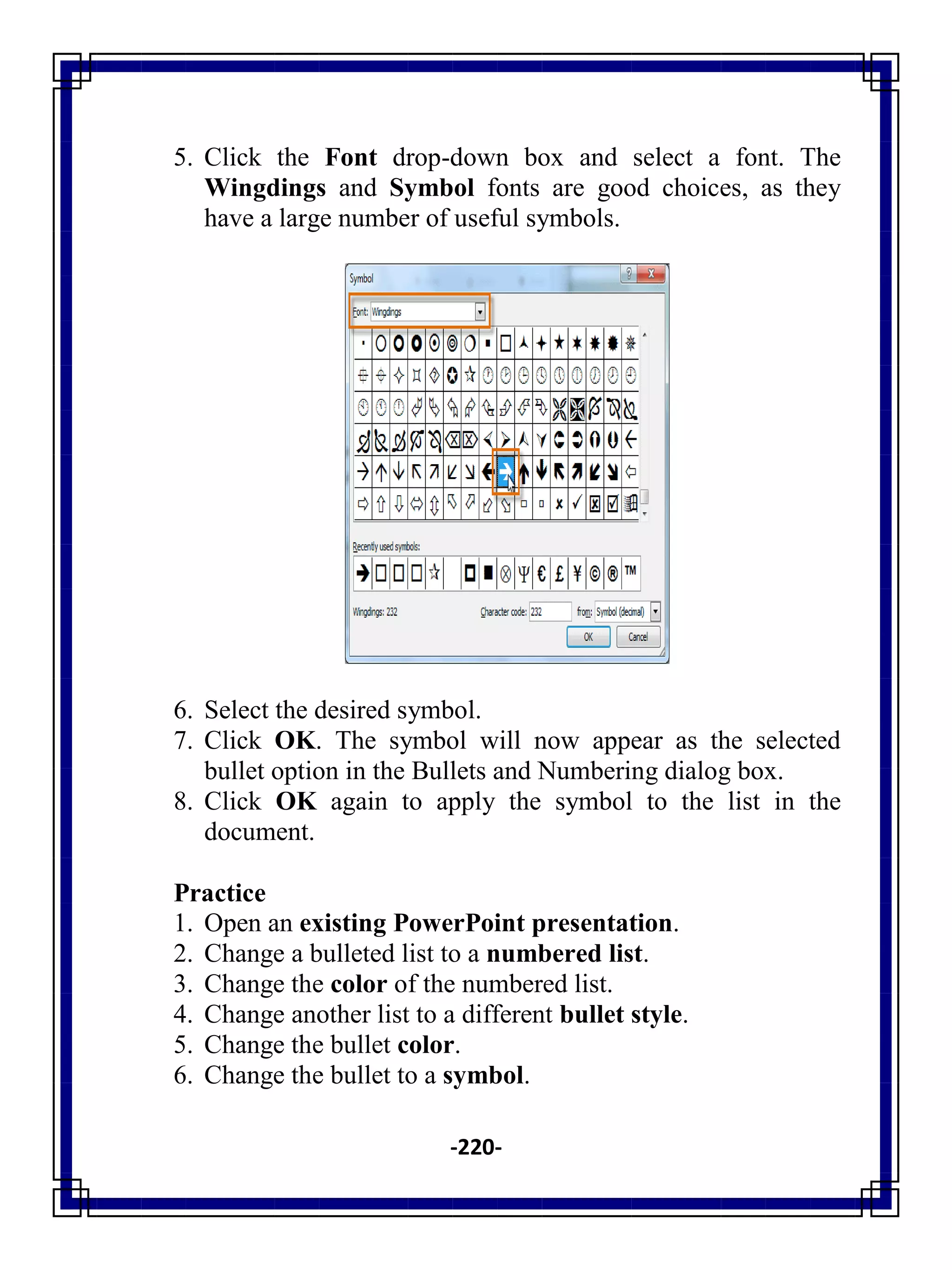 -220-
5. Click the Font drop-down box and select a font. The
Wingdings and Symbol fonts are good choices, as they
have a large number of useful symbols.
6. Select the desired symbol.
7. Click OK. The symbol will now appear as the selected
bullet option in the Bullets and Numbering dialog box.
8. Click OK again to apply the symbol to the list in the
document.
Practice
1. Open an existing PowerPoint presentation.
2. Change a bulleted list to a numbered list.
3. Change the color of the numbered list.
4. Change another list to a different bullet style.
5. Change the bullet color.
6. Change the bullet to a symbol.
 