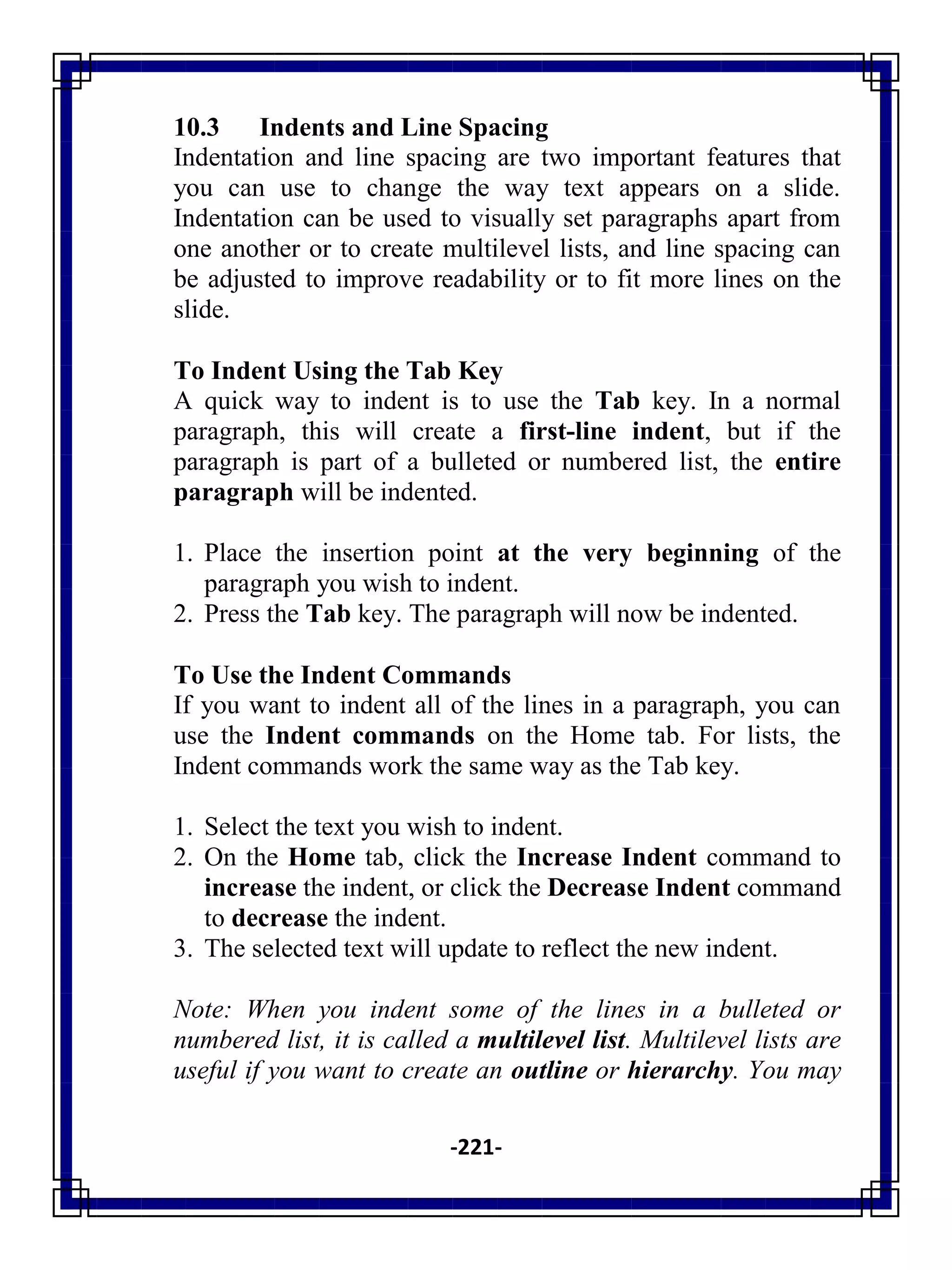 -221-
10.3 Indents and Line Spacing
Indentation and line spacing are two important features that
you can use to change the way text appears on a slide.
Indentation can be used to visually set paragraphs apart from
one another or to create multilevel lists, and line spacing can
be adjusted to improve readability or to fit more lines on the
slide.
To Indent Using the Tab Key
A quick way to indent is to use the Tab key. In a normal
paragraph, this will create a first-line indent, but if the
paragraph is part of a bulleted or numbered list, the entire
paragraph will be indented.
1. Place the insertion point at the very beginning of the
paragraph you wish to indent.
2. Press the Tab key. The paragraph will now be indented.
To Use the Indent Commands
If you want to indent all of the lines in a paragraph, you can
use the Indent commands on the Home tab. For lists, the
Indent commands work the same way as the Tab key.
1. Select the text you wish to indent.
2. On the Home tab, click the Increase Indent command to
increase the indent, or click the Decrease Indent command
to decrease the indent.
3. The selected text will update to reflect the new indent.
Note: When you indent some of the lines in a bulleted or
numbered list, it is called a multilevel list. Multilevel lists are
useful if you want to create an outline or hierarchy. You may
 