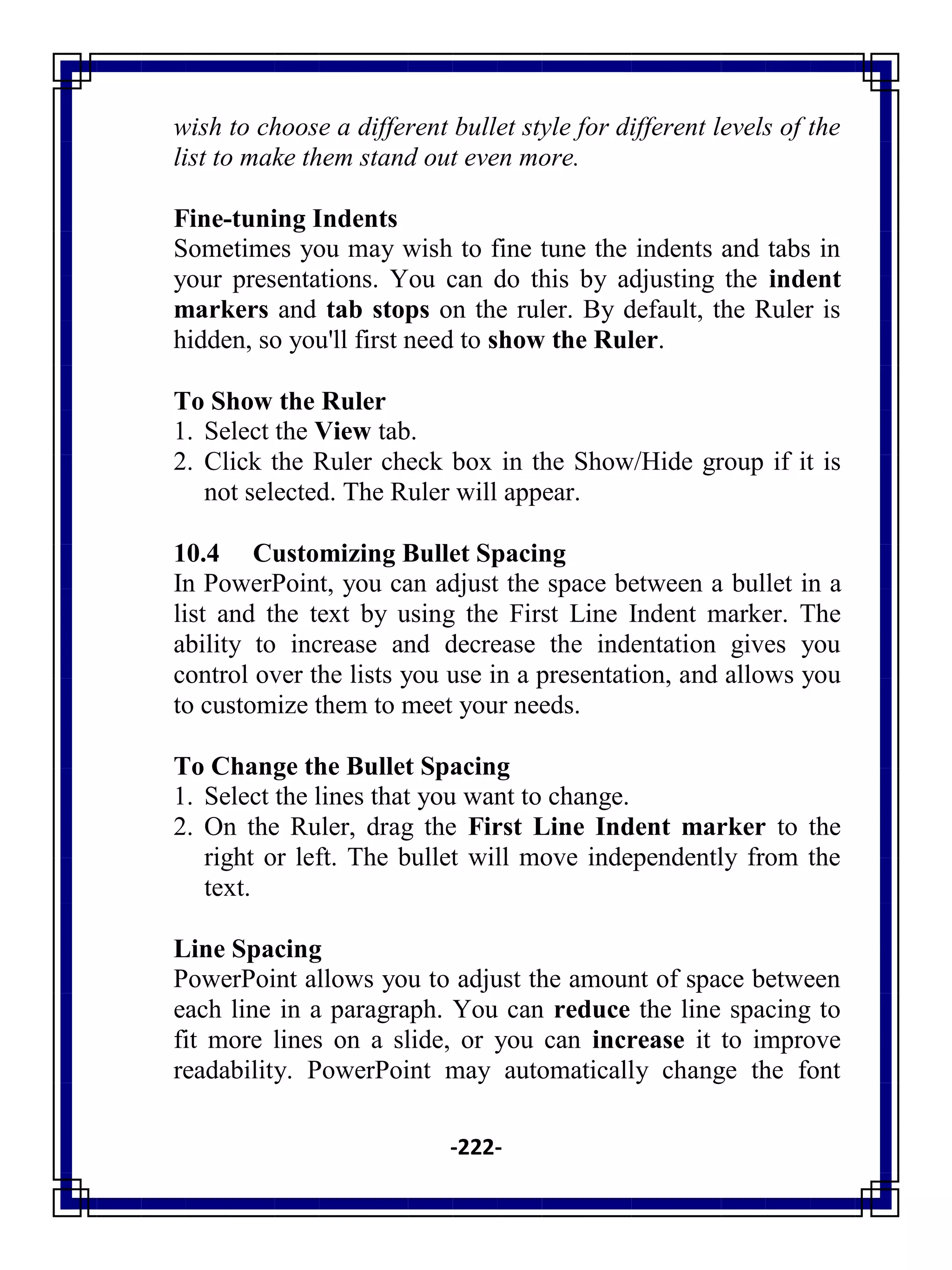 -222-
wish to choose a different bullet style for different levels of the
list to make them stand out even more.
Fine-tuning Indents
Sometimes you may wish to fine tune the indents and tabs in
your presentations. You can do this by adjusting the indent
markers and tab stops on the ruler. By default, the Ruler is
hidden, so you'll first need to show the Ruler.
To Show the Ruler
1. Select the View tab.
2. Click the Ruler check box in the Show/Hide group if it is
not selected. The Ruler will appear.
10.4 Customizing Bullet Spacing
In PowerPoint, you can adjust the space between a bullet in a
list and the text by using the First Line Indent marker. The
ability to increase and decrease the indentation gives you
control over the lists you use in a presentation, and allows you
to customize them to meet your needs.
To Change the Bullet Spacing
1. Select the lines that you want to change.
2. On the Ruler, drag the First Line Indent marker to the
right or left. The bullet will move independently from the
text.
Line Spacing
PowerPoint allows you to adjust the amount of space between
each line in a paragraph. You can reduce the line spacing to
fit more lines on a slide, or you can increase it to improve
readability. PowerPoint may automatically change the font
 
