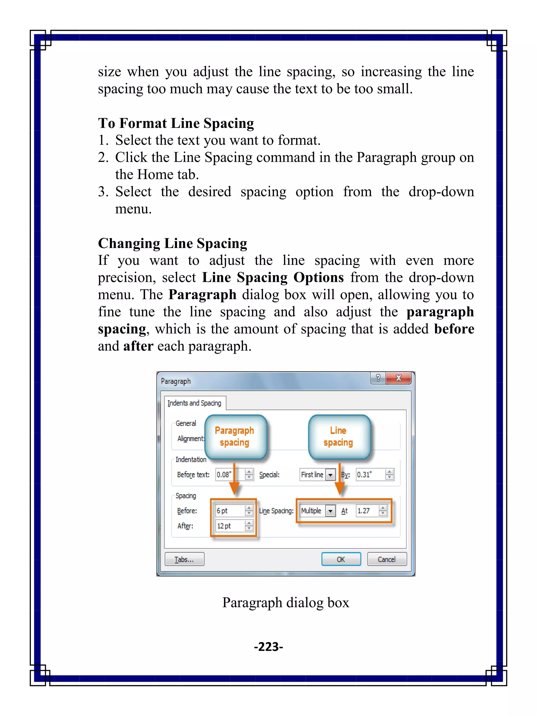 -223-
size when you adjust the line spacing, so increasing the line
spacing too much may cause the text to be too small.
To Format Line Spacing
1. Select the text you want to format.
2. Click the Line Spacing command in the Paragraph group on
the Home tab.
3. Select the desired spacing option from the drop-down
menu.
Changing Line Spacing
If you want to adjust the line spacing with even more
precision, select Line Spacing Options from the drop-down
menu. The Paragraph dialog box will open, allowing you to
fine tune the line spacing and also adjust the paragraph
spacing, which is the amount of spacing that is added before
and after each paragraph.
Paragraph dialog box
 