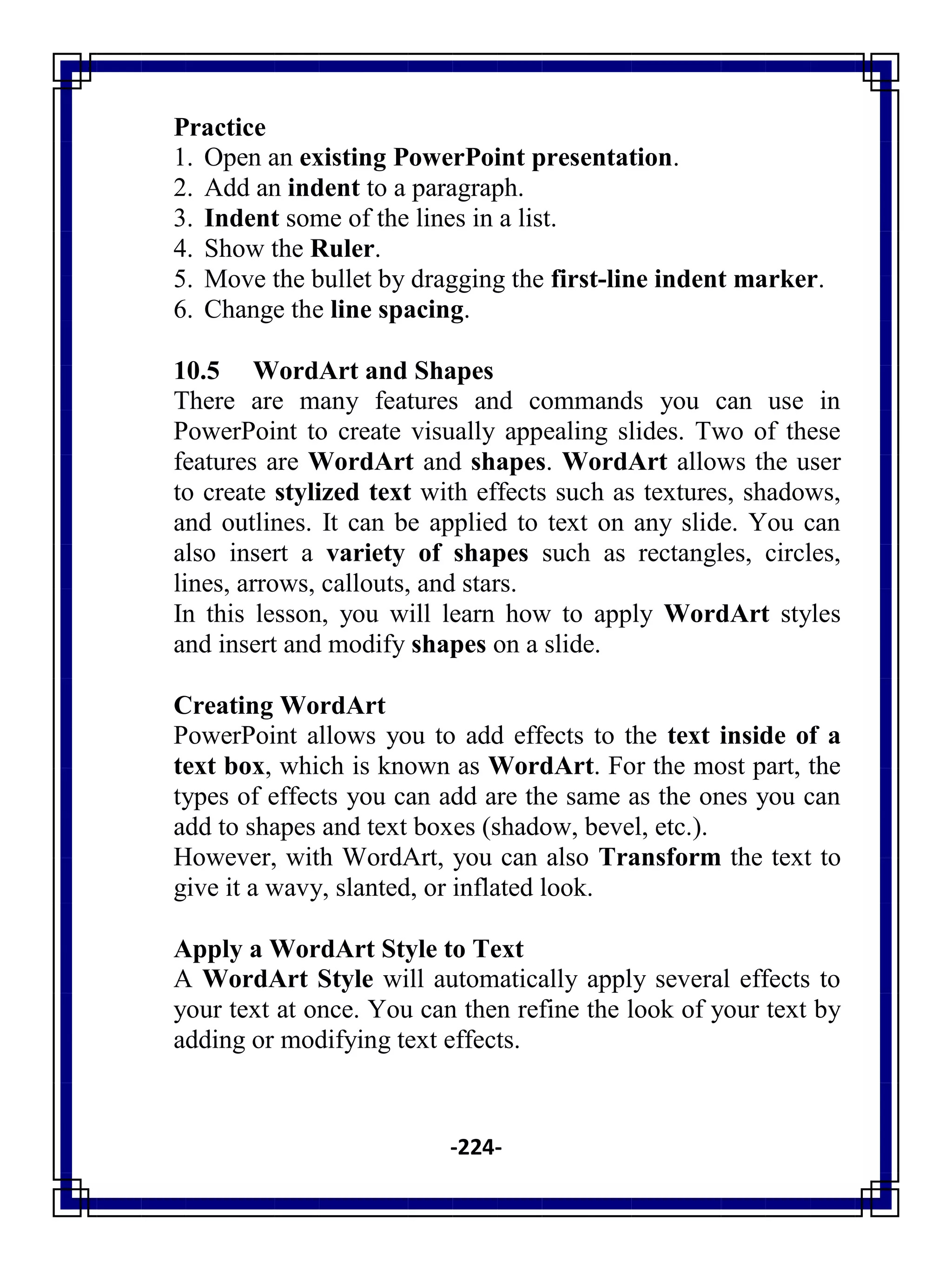 -224-
Practice
1. Open an existing PowerPoint presentation.
2. Add an indent to a paragraph.
3. Indent some of the lines in a list.
4. Show the Ruler.
5. Move the bullet by dragging the first-line indent marker.
6. Change the line spacing.
10.5 WordArt and Shapes
There are many features and commands you can use in
PowerPoint to create visually appealing slides. Two of these
features are WordArt and shapes. WordArt allows the user
to create stylized text with effects such as textures, shadows,
and outlines. It can be applied to text on any slide. You can
also insert a variety of shapes such as rectangles, circles,
lines, arrows, callouts, and stars.
In this lesson, you will learn how to apply WordArt styles
and insert and modify shapes on a slide.
Creating WordArt
PowerPoint allows you to add effects to the text inside of a
text box, which is known as WordArt. For the most part, the
types of effects you can add are the same as the ones you can
add to shapes and text boxes (shadow, bevel, etc.).
However, with WordArt, you can also Transform the text to
give it a wavy, slanted, or inflated look.
Apply a WordArt Style to Text
A WordArt Style will automatically apply several effects to
your text at once. You can then refine the look of your text by
adding or modifying text effects.
 
