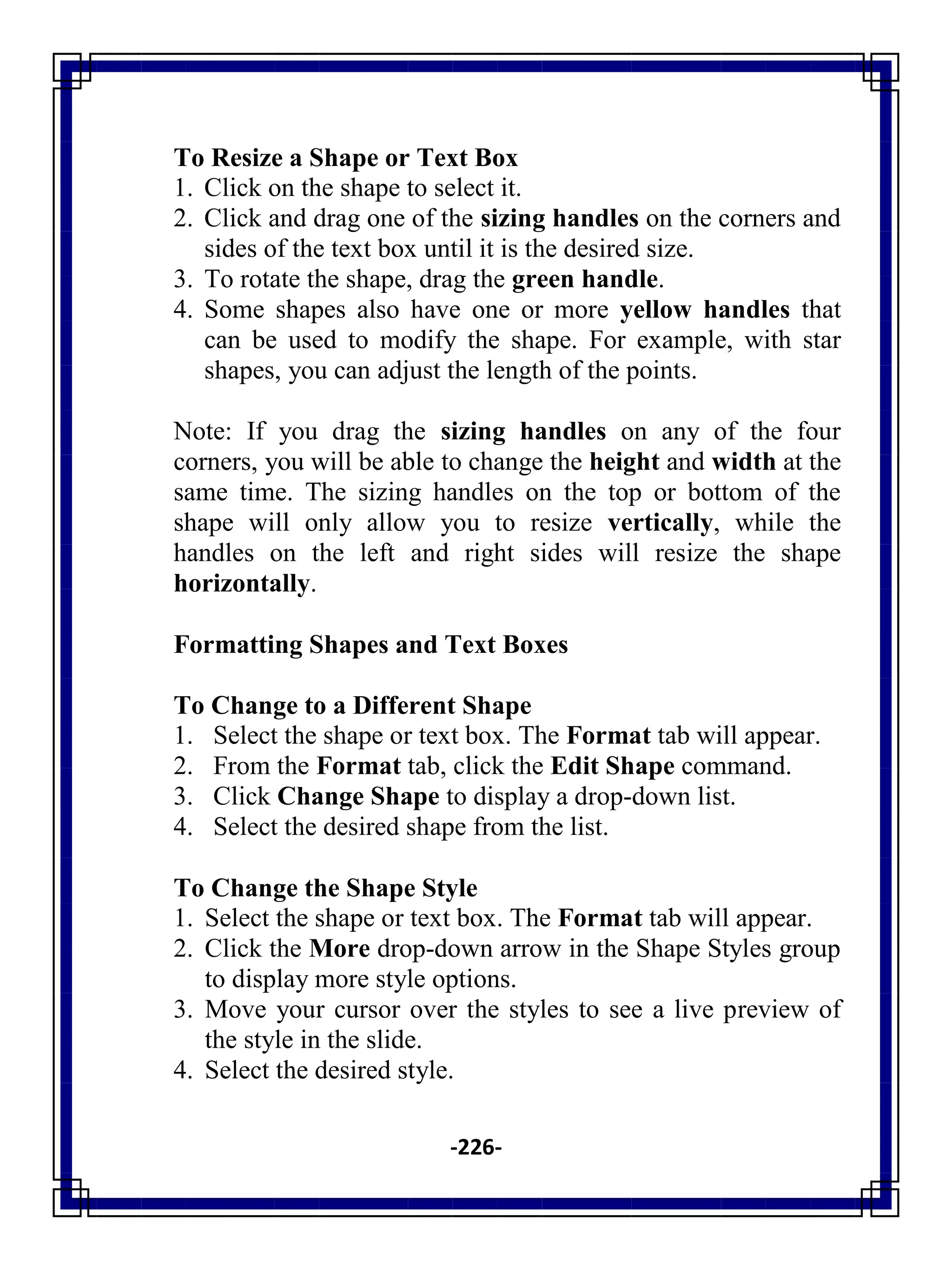 -226-
To Resize a Shape or Text Box
1. Click on the shape to select it.
2. Click and drag one of the sizing handles on the corners and
sides of the text box until it is the desired size.
3. To rotate the shape, drag the green handle.
4. Some shapes also have one or more yellow handles that
can be used to modify the shape. For example, with star
shapes, you can adjust the length of the points.
Note: If you drag the sizing handles on any of the four
corners, you will be able to change the height and width at the
same time. The sizing handles on the top or bottom of the
shape will only allow you to resize vertically, while the
handles on the left and right sides will resize the shape
horizontally.
Formatting Shapes and Text Boxes
To Change to a Different Shape
1. Select the shape or text box. The Format tab will appear.
2. From the Format tab, click the Edit Shape command.
3. Click Change Shape to display a drop-down list.
4. Select the desired shape from the list.
To Change the Shape Style
1. Select the shape or text box. The Format tab will appear.
2. Click the More drop-down arrow in the Shape Styles group
to display more style options.
3. Move your cursor over the styles to see a live preview of
the style in the slide.
4. Select the desired style.
 