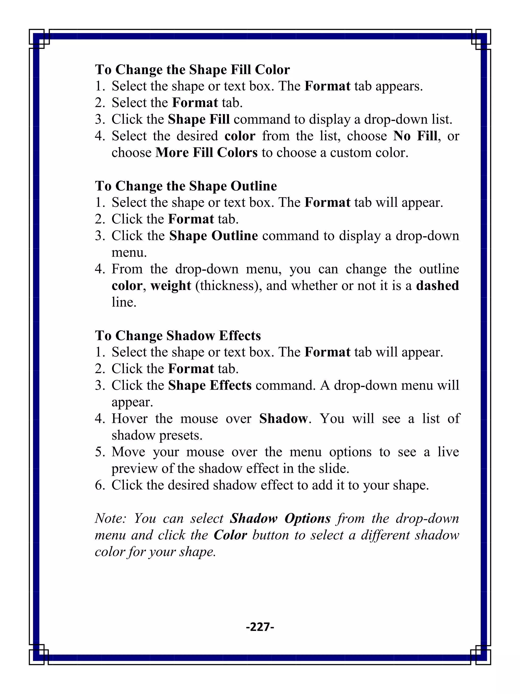 -227-
To Change the Shape Fill Color
1. Select the shape or text box. The Format tab appears.
2. Select the Format tab.
3. Click the Shape Fill command to display a drop-down list.
4. Select the desired color from the list, choose No Fill, or
choose More Fill Colors to choose a custom color.
To Change the Shape Outline
1. Select the shape or text box. The Format tab will appear.
2. Click the Format tab.
3. Click the Shape Outline command to display a drop-down
menu.
4. From the drop-down menu, you can change the outline
color, weight (thickness), and whether or not it is a dashed
line.
To Change Shadow Effects
1. Select the shape or text box. The Format tab will appear.
2. Click the Format tab.
3. Click the Shape Effects command. A drop-down menu will
appear.
4. Hover the mouse over Shadow. You will see a list of
shadow presets.
5. Move your mouse over the menu options to see a live
preview of the shadow effect in the slide.
6. Click the desired shadow effect to add it to your shape.
Note: You can select Shadow Options from the drop-down
menu and click the Color button to select a different shadow
color for your shape.
 