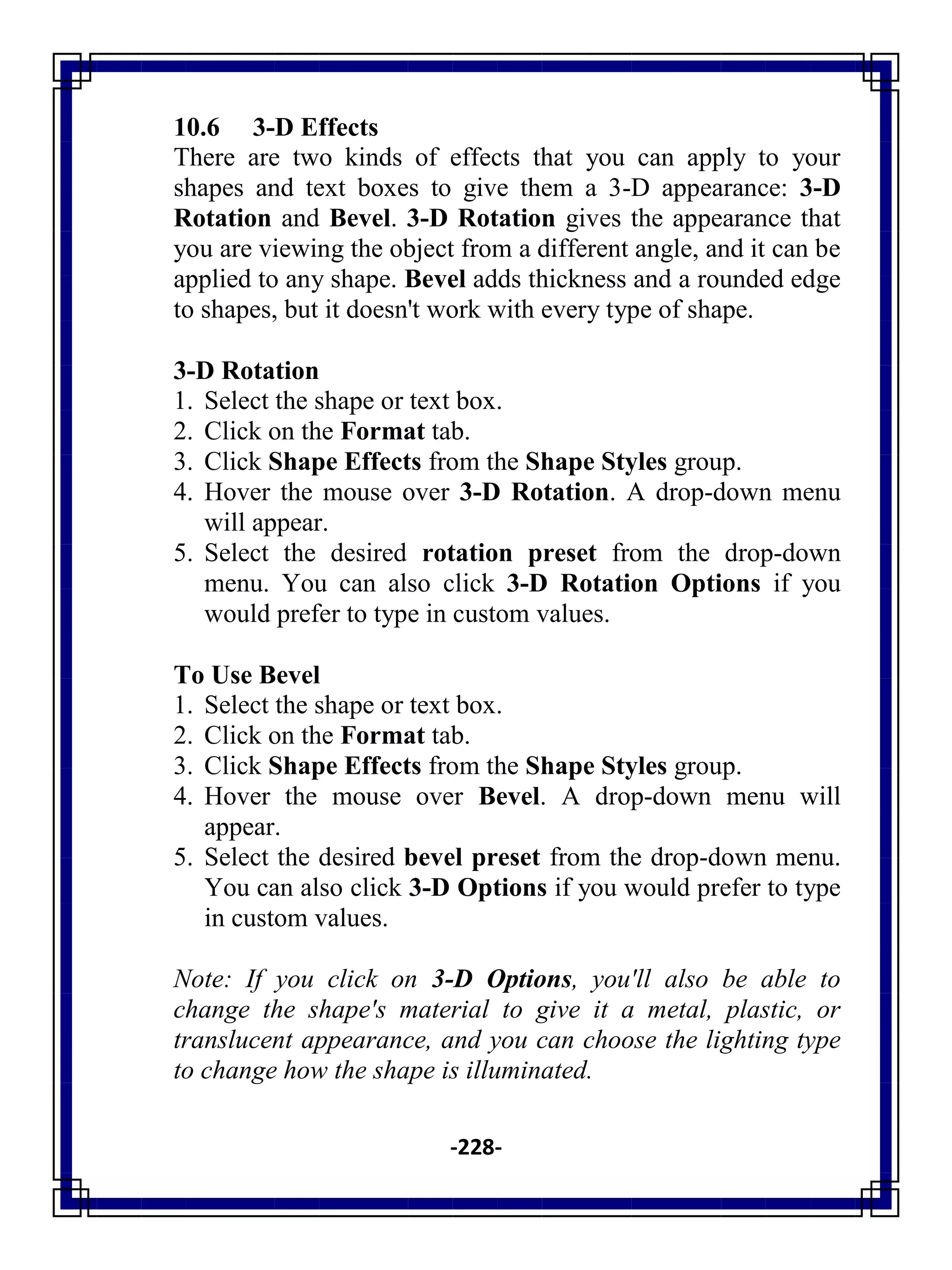 -228-
10.6 3-D Effects
There are two kinds of effects that you can apply to your
shapes and text boxes to give them a 3-D appearance: 3-D
Rotation and Bevel. 3-D Rotation gives the appearance that
you are viewing the object from a different angle, and it can be
applied to any shape. Bevel adds thickness and a rounded edge
to shapes, but it doesn't work with every type of shape.
3-D Rotation
1. Select the shape or text box.
2. Click on the Format tab.
3. Click Shape Effects from the Shape Styles group.
4. Hover the mouse over 3-D Rotation. A drop-down menu
will appear.
5. Select the desired rotation preset from the drop-down
menu. You can also click 3-D Rotation Options if you
would prefer to type in custom values.
To Use Bevel
1. Select the shape or text box.
2. Click on the Format tab.
3. Click Shape Effects from the Shape Styles group.
4. Hover the mouse over Bevel. A drop-down menu will
appear.
5. Select the desired bevel preset from the drop-down menu.
You can also click 3-D Options if you would prefer to type
in custom values.
Note: If you click on 3-D Options, you'll also be able to
change the shape's material to give it a metal, plastic, or
translucent appearance, and you can choose the lighting type
to change how the shape is illuminated.
 