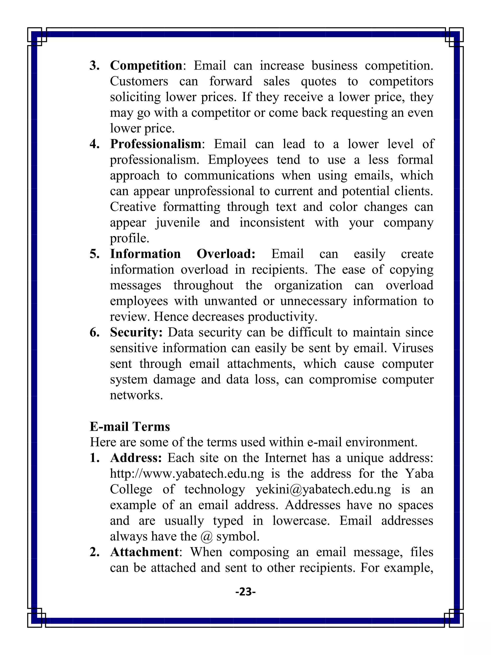 -23-
3. Competition: Email can increase business competition.
Customers can forward sales quotes to competitors
soliciting lower prices. If they receive a lower price, they
may go with a competitor or come back requesting an even
lower price.
4. Professionalism: Email can lead to a lower level of
professionalism. Employees tend to use a less formal
approach to communications when using emails, which
can appear unprofessional to current and potential clients.
Creative formatting through text and color changes can
appear juvenile and inconsistent with your company
profile.
5. Information Overload: Email can easily create
information overload in recipients. The ease of copying
messages throughout the organization can overload
employees with unwanted or unnecessary information to
review. Hence decreases productivity.
6. Security: Data security can be difficult to maintain since
sensitive information can easily be sent by email. Viruses
sent through email attachments, which cause computer
system damage and data loss, can compromise computer
networks.
E-mail Terms
Here are some of the terms used within e-mail environment.
1. Address: Each site on the Internet has a unique address:
http://www.yabatech.edu.ng is the address for the Yaba
College of technology yekini@yabatech.edu.ng is an
example of an email address. Addresses have no spaces
and are usually typed in lowercase. Email addresses
always have the @ symbol.
2. Attachment: When composing an email message, files
can be attached and sent to other recipients. For example,
 