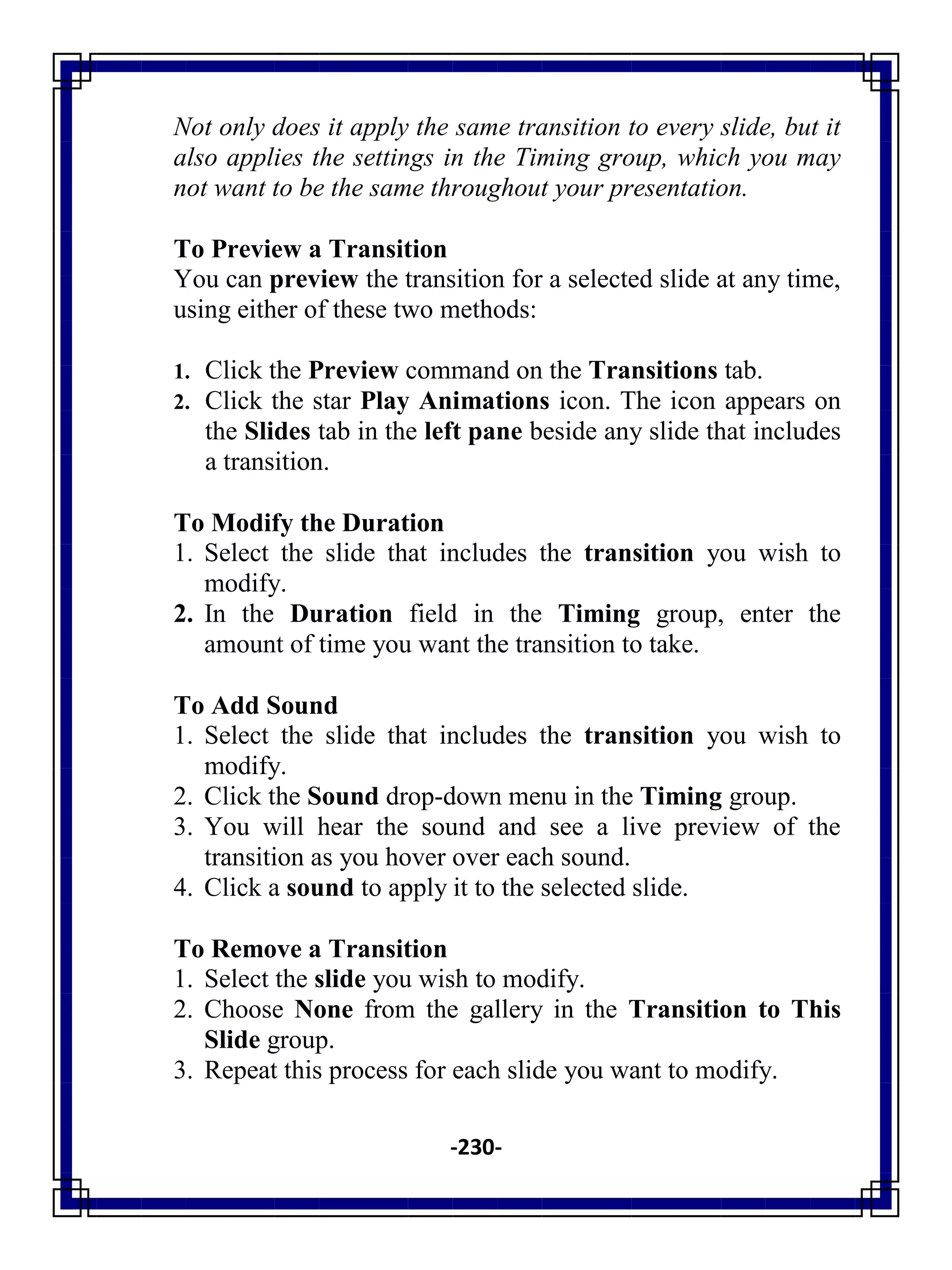 -230-
Not only does it apply the same transition to every slide, but it
also applies the settings in the Timing group, which you may
not want to be the same throughout your presentation.
To Preview a Transition
You can preview the transition for a selected slide at any time,
using either of these two methods:
1. Click the Preview command on the Transitions tab.
2. Click the star Play Animations icon. The icon appears on
the Slides tab in the left pane beside any slide that includes
a transition.
To Modify the Duration
1. Select the slide that includes the transition you wish to
modify.
2. In the Duration field in the Timing group, enter the
amount of time you want the transition to take.
To Add Sound
1. Select the slide that includes the transition you wish to
modify.
2. Click the Sound drop-down menu in the Timing group.
3. You will hear the sound and see a live preview of the
transition as you hover over each sound.
4. Click a sound to apply it to the selected slide.
To Remove a Transition
1. Select the slide you wish to modify.
2. Choose None from the gallery in the Transition to This
Slide group.
3. Repeat this process for each slide you want to modify.
 