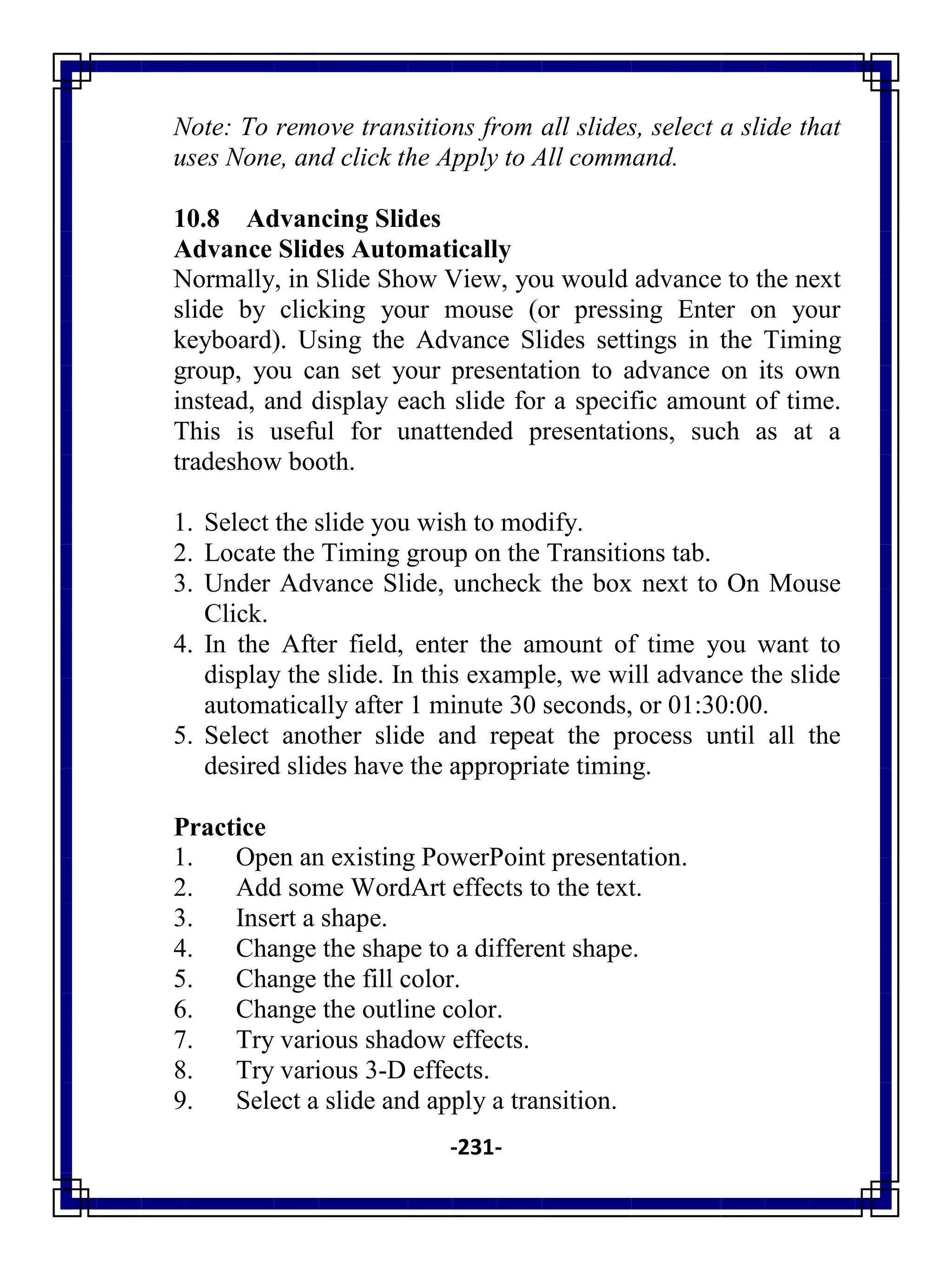 -231-
Note: To remove transitions from all slides, select a slide that
uses None, and click the Apply to All command.
10.8 Advancing Slides
Advance Slides Automatically
Normally, in Slide Show View, you would advance to the next
slide by clicking your mouse (or pressing Enter on your
keyboard). Using the Advance Slides settings in the Timing
group, you can set your presentation to advance on its own
instead, and display each slide for a specific amount of time.
This is useful for unattended presentations, such as at a
tradeshow booth.
1. Select the slide you wish to modify.
2. Locate the Timing group on the Transitions tab.
3. Under Advance Slide, uncheck the box next to On Mouse
Click.
4. In the After field, enter the amount of time you want to
display the slide. In this example, we will advance the slide
automatically after 1 minute 30 seconds, or 01:30:00.
5. Select another slide and repeat the process until all the
desired slides have the appropriate timing.
Practice
1. Open an existing PowerPoint presentation.
2. Add some WordArt effects to the text.
3. Insert a shape.
4. Change the shape to a different shape.
5. Change the fill color.
6. Change the outline color.
7. Try various shadow effects.
8. Try various 3-D effects.
9. Select a slide and apply a transition.
 