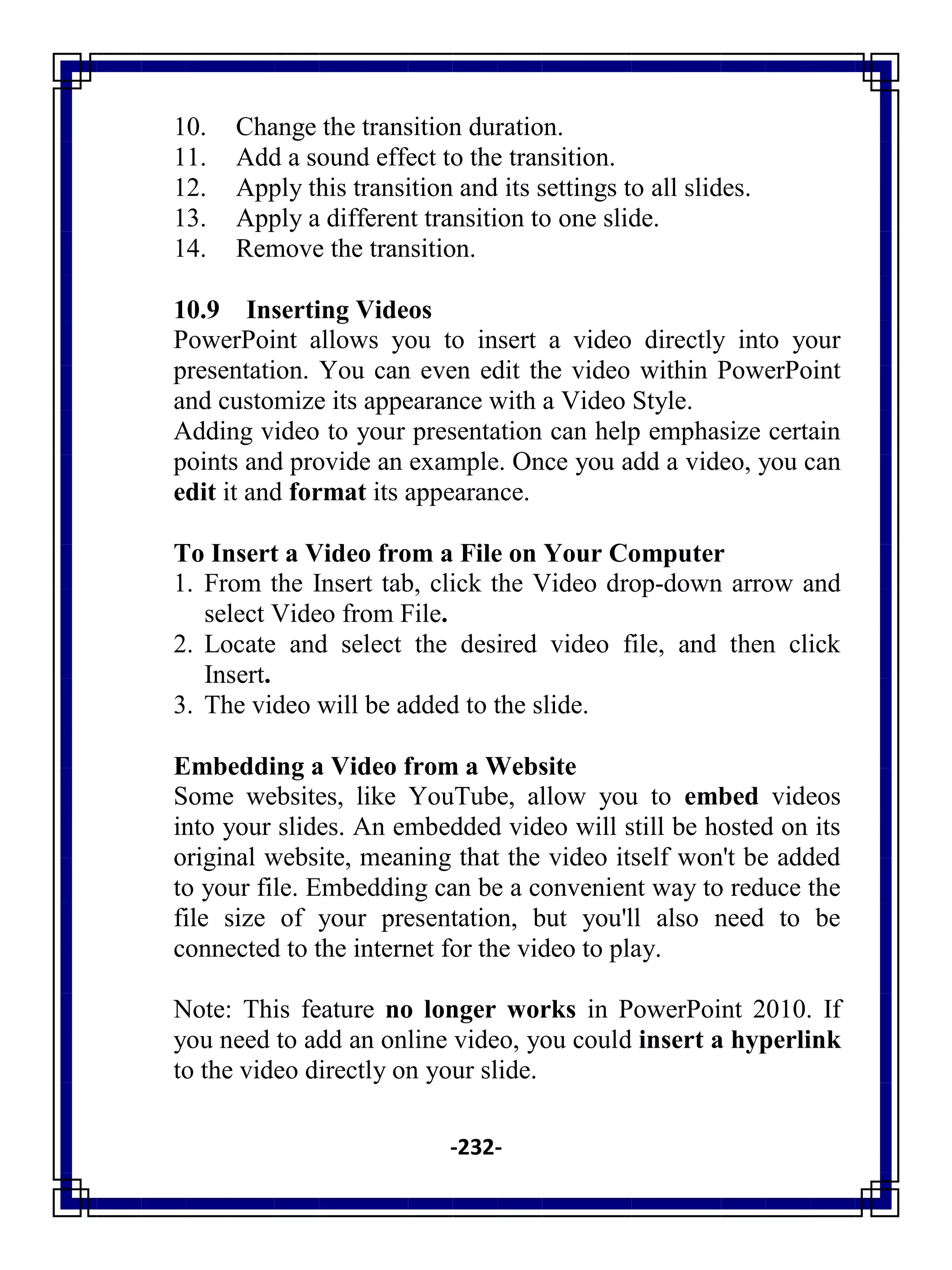 -232-
10. Change the transition duration.
11. Add a sound effect to the transition.
12. Apply this transition and its settings to all slides.
13. Apply a different transition to one slide.
14. Remove the transition.
10.9 Inserting Videos
PowerPoint allows you to insert a video directly into your
presentation. You can even edit the video within PowerPoint
and customize its appearance with a Video Style.
Adding video to your presentation can help emphasize certain
points and provide an example. Once you add a video, you can
edit it and format its appearance.
To Insert a Video from a File on Your Computer
1. From the Insert tab, click the Video drop-down arrow and
select Video from File.
2. Locate and select the desired video file, and then click
Insert.
3. The video will be added to the slide.
Embedding a Video from a Website
Some websites, like YouTube, allow you to embed videos
into your slides. An embedded video will still be hosted on its
original website, meaning that the video itself won't be added
to your file. Embedding can be a convenient way to reduce the
file size of your presentation, but you'll also need to be
connected to the internet for the video to play.
Note: This feature no longer works in PowerPoint 2010. If
you need to add an online video, you could insert a hyperlink
to the video directly on your slide.
 