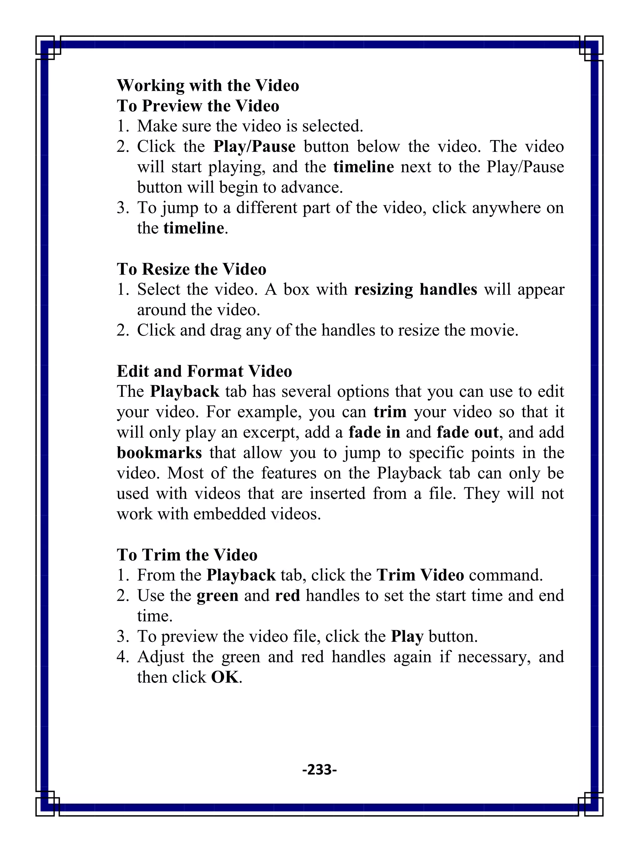 -233-
Working with the Video
To Preview the Video
1. Make sure the video is selected.
2. Click the Play/Pause button below the video. The video
will start playing, and the timeline next to the Play/Pause
button will begin to advance.
3. To jump to a different part of the video, click anywhere on
the timeline.
To Resize the Video
1. Select the video. A box with resizing handles will appear
around the video.
2. Click and drag any of the handles to resize the movie.
Edit and Format Video
The Playback tab has several options that you can use to edit
your video. For example, you can trim your video so that it
will only play an excerpt, add a fade in and fade out, and add
bookmarks that allow you to jump to specific points in the
video. Most of the features on the Playback tab can only be
used with videos that are inserted from a file. They will not
work with embedded videos.
To Trim the Video
1. From the Playback tab, click the Trim Video command.
2. Use the green and red handles to set the start time and end
time.
3. To preview the video file, click the Play button.
4. Adjust the green and red handles again if necessary, and
then click OK.
 