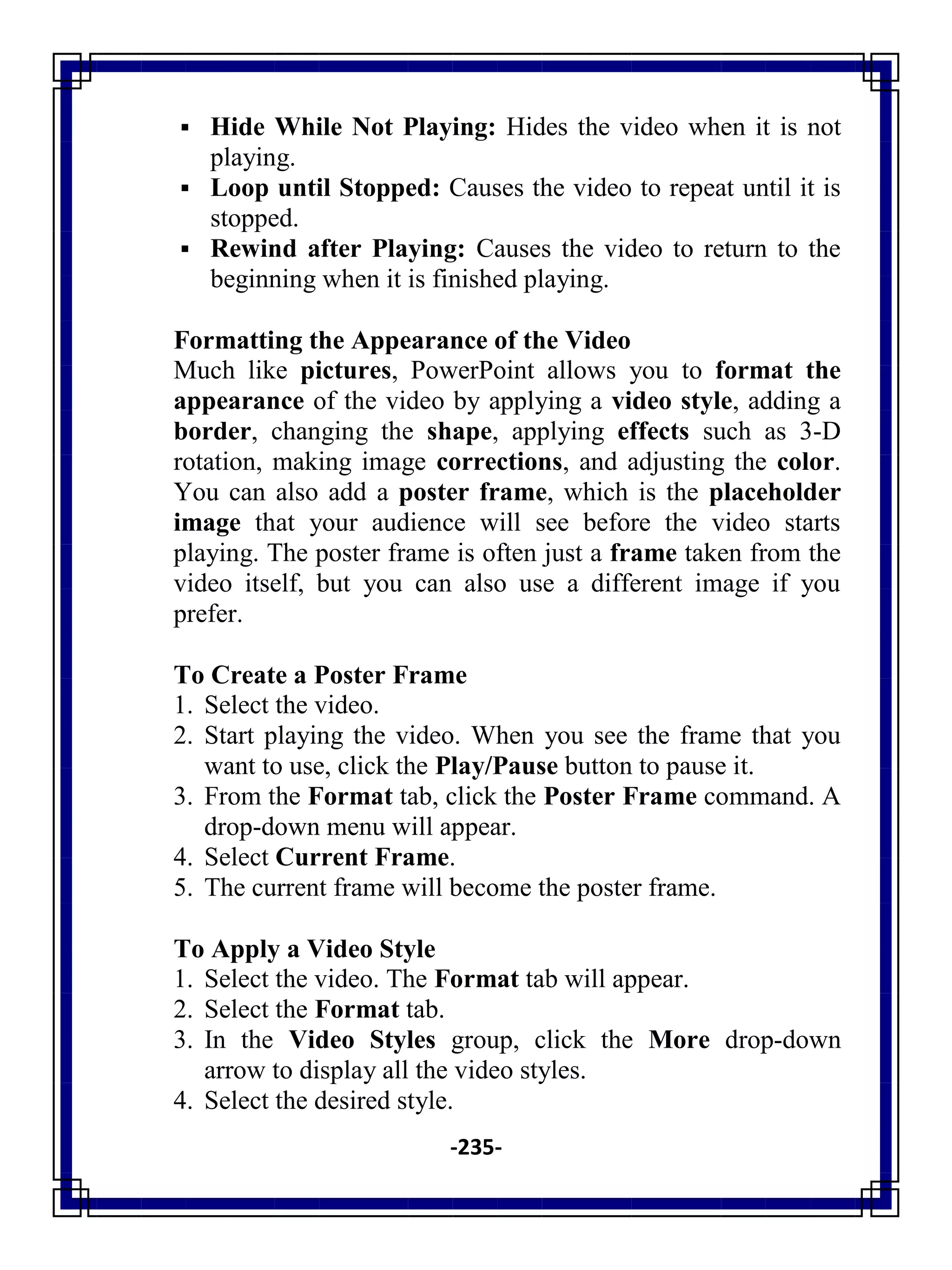 -235-
 Hide While Not Playing: Hides the video when it is not
playing.
 Loop until Stopped: Causes the video to repeat until it is
stopped.
 Rewind after Playing: Causes the video to return to the
beginning when it is finished playing.
Formatting the Appearance of the Video
Much like pictures, PowerPoint allows you to format the
appearance of the video by applying a video style, adding a
border, changing the shape, applying effects such as 3-D
rotation, making image corrections, and adjusting the color.
You can also add a poster frame, which is the placeholder
image that your audience will see before the video starts
playing. The poster frame is often just a frame taken from the
video itself, but you can also use a different image if you
prefer.
To Create a Poster Frame
1. Select the video.
2. Start playing the video. When you see the frame that you
want to use, click the Play/Pause button to pause it.
3. From the Format tab, click the Poster Frame command. A
drop-down menu will appear.
4. Select Current Frame.
5. The current frame will become the poster frame.
To Apply a Video Style
1. Select the video. The Format tab will appear.
2. Select the Format tab.
3. In the Video Styles group, click the More drop-down
arrow to display all the video styles.
4. Select the desired style.
 