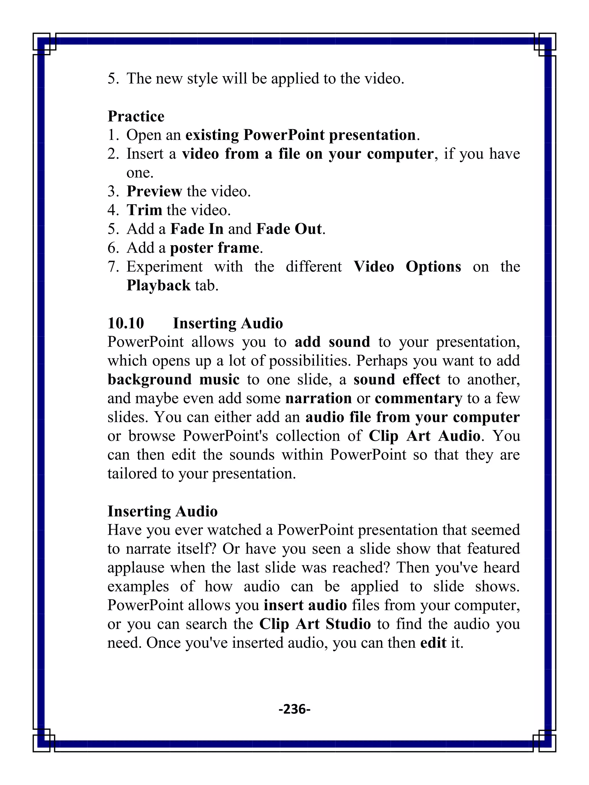 -236-
5. The new style will be applied to the video.
Practice
1. Open an existing PowerPoint presentation.
2. Insert a video from a file on your computer, if you have
one.
3. Preview the video.
4. Trim the video.
5. Add a Fade In and Fade Out.
6. Add a poster frame.
7. Experiment with the different Video Options on the
Playback tab.
10.10 Inserting Audio
PowerPoint allows you to add sound to your presentation,
which opens up a lot of possibilities. Perhaps you want to add
background music to one slide, a sound effect to another,
and maybe even add some narration or commentary to a few
slides. You can either add an audio file from your computer
or browse PowerPoint's collection of Clip Art Audio. You
can then edit the sounds within PowerPoint so that they are
tailored to your presentation.
Inserting Audio
Have you ever watched a PowerPoint presentation that seemed
to narrate itself? Or have you seen a slide show that featured
applause when the last slide was reached? Then you've heard
examples of how audio can be applied to slide shows.
PowerPoint allows you insert audio files from your computer,
or you can search the Clip Art Studio to find the audio you
need. Once you've inserted audio, you can then edit it.
 
