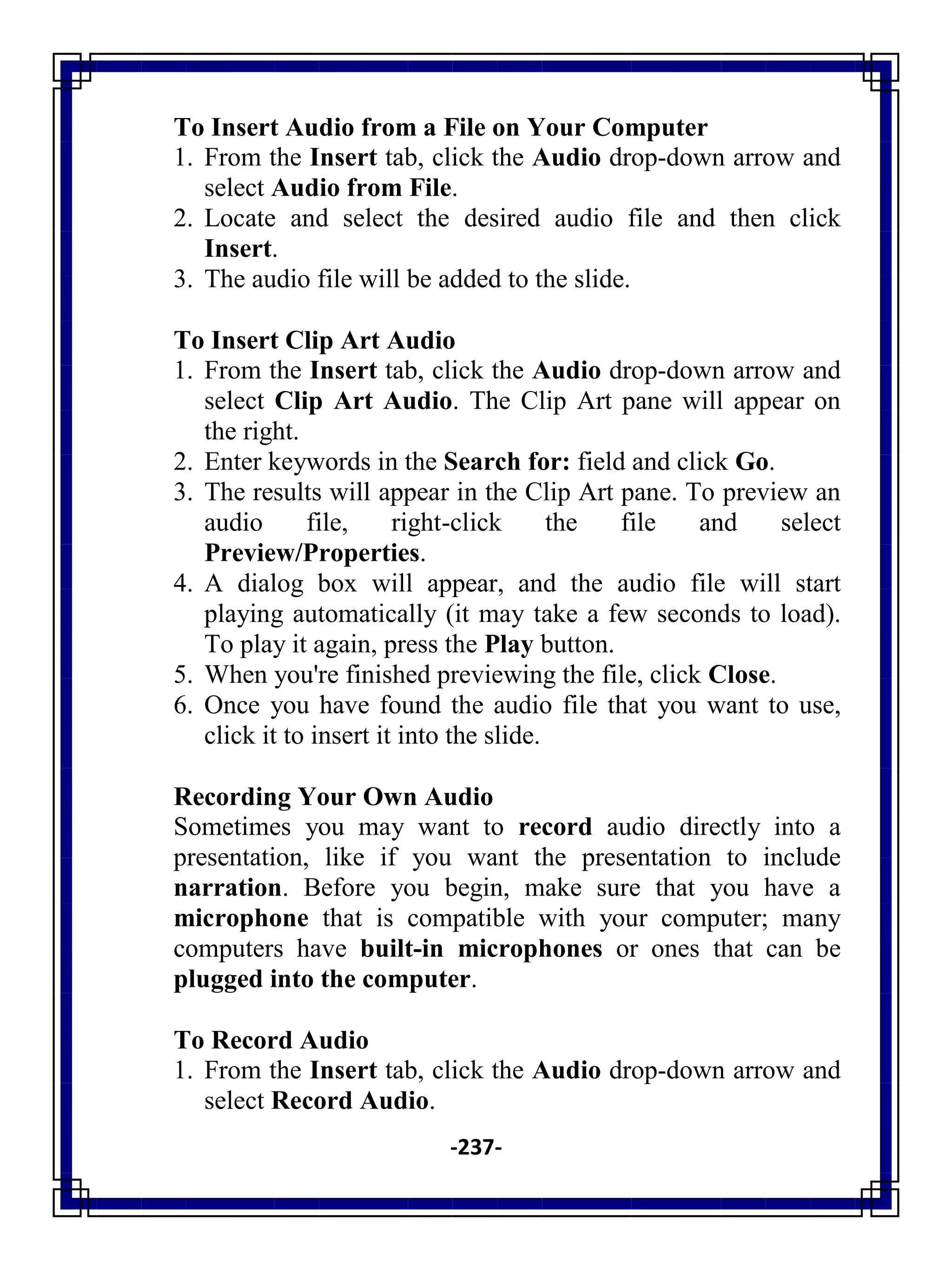 -237-
To Insert Audio from a File on Your Computer
1. From the Insert tab, click the Audio drop-down arrow and
select Audio from File.
2. Locate and select the desired audio file and then click
Insert.
3. The audio file will be added to the slide.
To Insert Clip Art Audio
1. From the Insert tab, click the Audio drop-down arrow and
select Clip Art Audio. The Clip Art pane will appear on
the right.
2. Enter keywords in the Search for: field and click Go.
3. The results will appear in the Clip Art pane. To preview an
audio file, right-click the file and select
Preview/Properties.
4. A dialog box will appear, and the audio file will start
playing automatically (it may take a few seconds to load).
To play it again, press the Play button.
5. When you're finished previewing the file, click Close.
6. Once you have found the audio file that you want to use,
click it to insert it into the slide.
Recording Your Own Audio
Sometimes you may want to record audio directly into a
presentation, like if you want the presentation to include
narration. Before you begin, make sure that you have a
microphone that is compatible with your computer; many
computers have built-in microphones or ones that can be
plugged into the computer.
To Record Audio
1. From the Insert tab, click the Audio drop-down arrow and
select Record Audio.
 