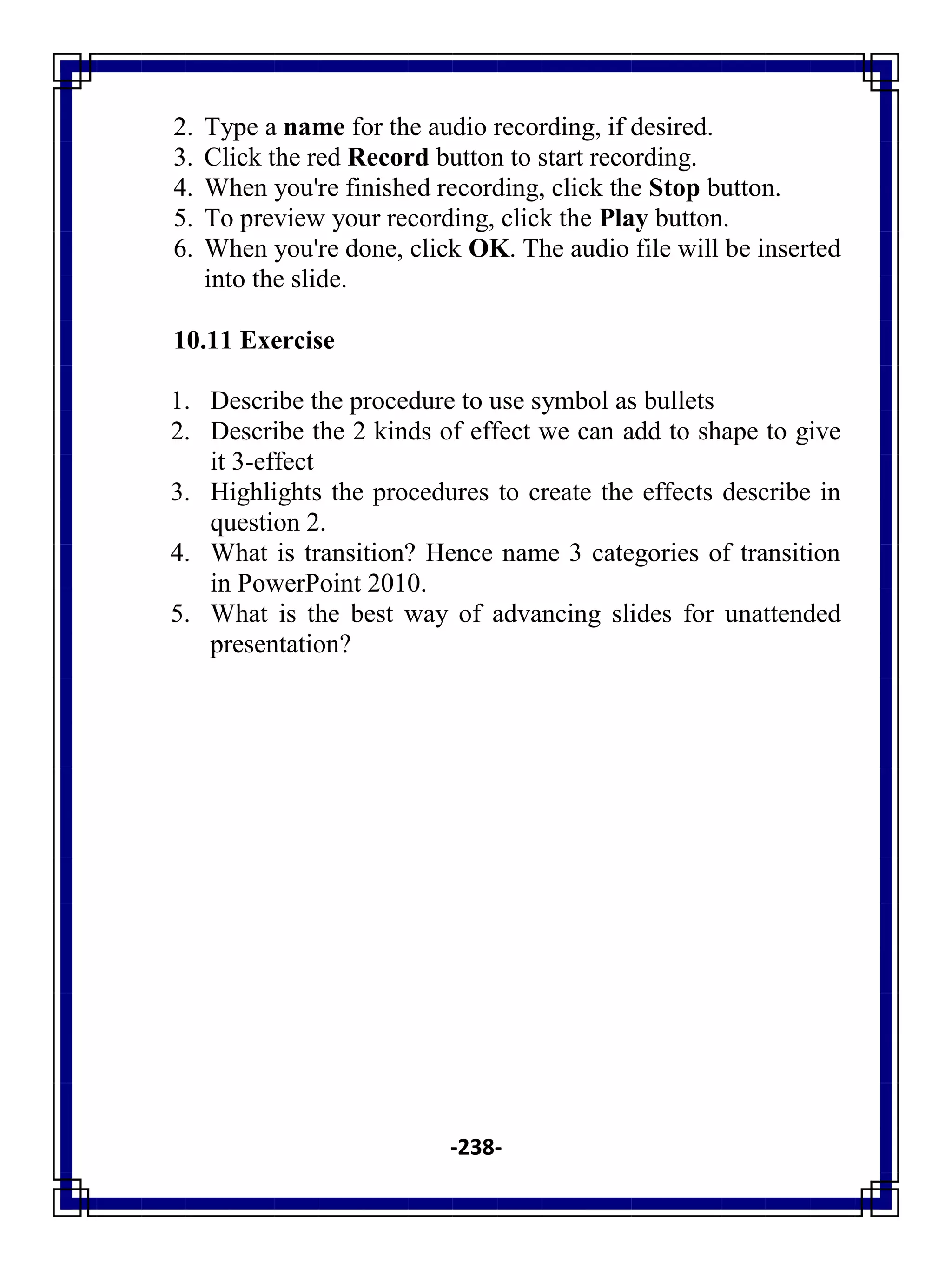 -238-
2. Type a name for the audio recording, if desired.
3. Click the red Record button to start recording.
4. When you're finished recording, click the Stop button.
5. To preview your recording, click the Play button.
6. When you're done, click OK. The audio file will be inserted
into the slide.
10.11 Exercise
1. Describe the procedure to use symbol as bullets
2. Describe the 2 kinds of effect we can add to shape to give
it 3-effect
3. Highlights the procedures to create the effects describe in
question 2.
4. What is transition? Hence name 3 categories of transition
in PowerPoint 2010.
5. What is the best way of advancing slides for unattended
presentation?
 