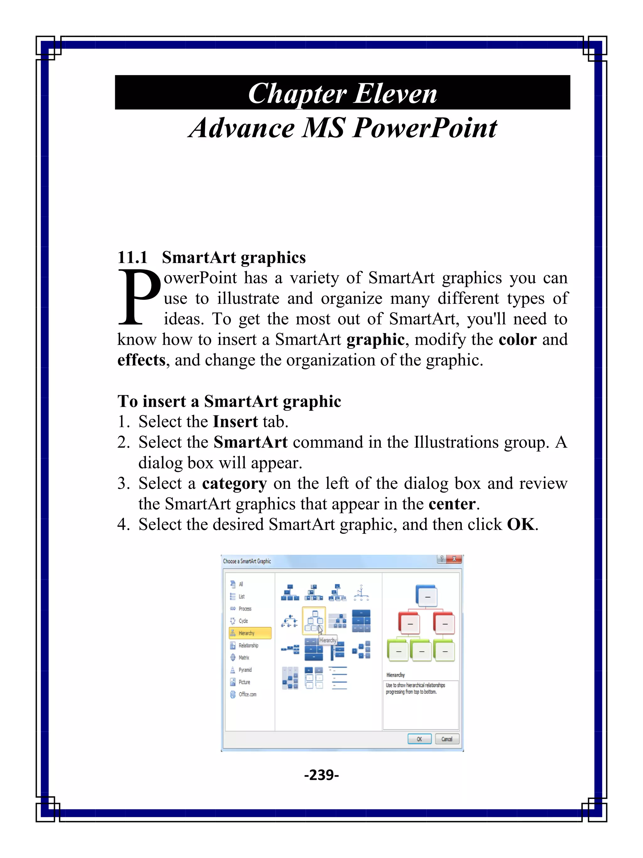 -239-
Chapter Eleven
Advance MS PowerPoint
11.1 SmartArt graphics
owerPoint has a variety of SmartArt graphics you can
use to illustrate and organize many different types of
ideas. To get the most out of SmartArt, you'll need to
know how to insert a SmartArt graphic, modify the color and
effects, and change the organization of the graphic.
To insert a SmartArt graphic
1. Select the Insert tab.
2. Select the SmartArt command in the Illustrations group. A
dialog box will appear.
3. Select a category on the left of the dialog box and review
the SmartArt graphics that appear in the center.
4. Select the desired SmartArt graphic, and then click OK.
P
 