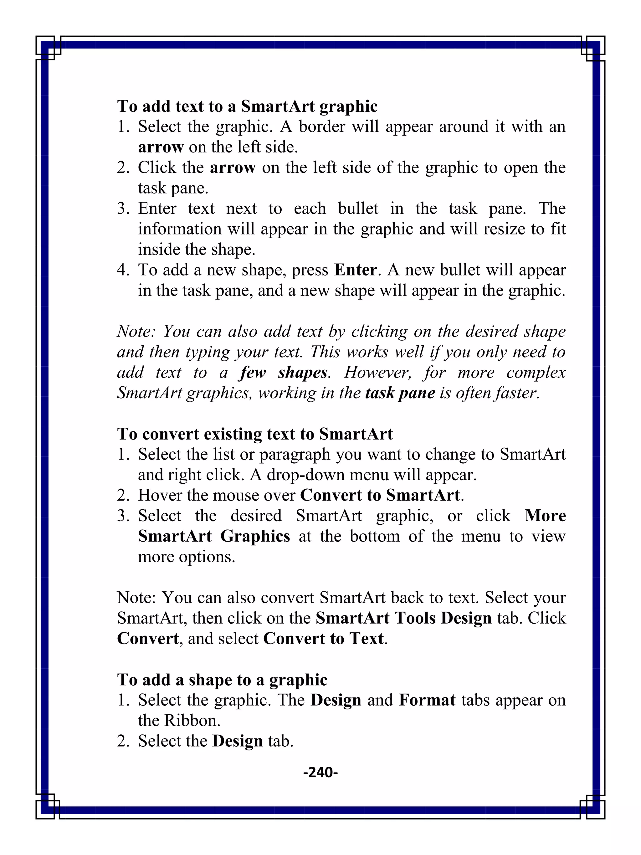 -240-
To add text to a SmartArt graphic
1. Select the graphic. A border will appear around it with an
arrow on the left side.
2. Click the arrow on the left side of the graphic to open the
task pane.
3. Enter text next to each bullet in the task pane. The
information will appear in the graphic and will resize to fit
inside the shape.
4. To add a new shape, press Enter. A new bullet will appear
in the task pane, and a new shape will appear in the graphic.
Note: You can also add text by clicking on the desired shape
and then typing your text. This works well if you only need to
add text to a few shapes. However, for more complex
SmartArt graphics, working in the task pane is often faster.
To convert existing text to SmartArt
1. Select the list or paragraph you want to change to SmartArt
and right click. A drop-down menu will appear.
2. Hover the mouse over Convert to SmartArt.
3. Select the desired SmartArt graphic, or click More
SmartArt Graphics at the bottom of the menu to view
more options.
Note: You can also convert SmartArt back to text. Select your
SmartArt, then click on the SmartArt Tools Design tab. Click
Convert, and select Convert to Text.
To add a shape to a graphic
1. Select the graphic. The Design and Format tabs appear on
the Ribbon.
2. Select the Design tab.
 