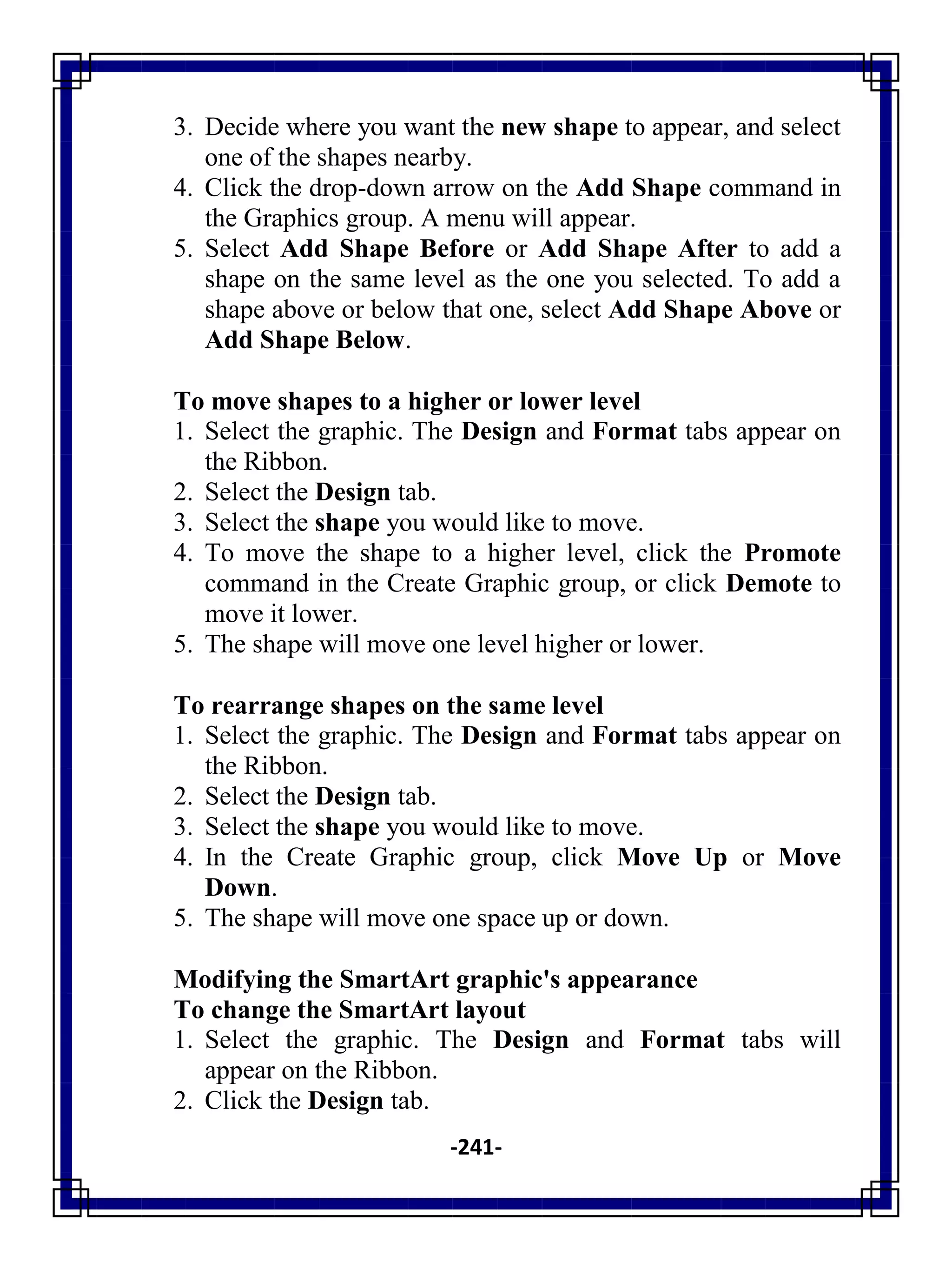 -241-
3. Decide where you want the new shape to appear, and select
one of the shapes nearby.
4. Click the drop-down arrow on the Add Shape command in
the Graphics group. A menu will appear.
5. Select Add Shape Before or Add Shape After to add a
shape on the same level as the one you selected. To add a
shape above or below that one, select Add Shape Above or
Add Shape Below.
To move shapes to a higher or lower level
1. Select the graphic. The Design and Format tabs appear on
the Ribbon.
2. Select the Design tab.
3. Select the shape you would like to move.
4. To move the shape to a higher level, click the Promote
command in the Create Graphic group, or click Demote to
move it lower.
5. The shape will move one level higher or lower.
To rearrange shapes on the same level
1. Select the graphic. The Design and Format tabs appear on
the Ribbon.
2. Select the Design tab.
3. Select the shape you would like to move.
4. In the Create Graphic group, click Move Up or Move
Down.
5. The shape will move one space up or down.
Modifying the SmartArt graphic's appearance
To change the SmartArt layout
1. Select the graphic. The Design and Format tabs will
appear on the Ribbon.
2. Click the Design tab.
 