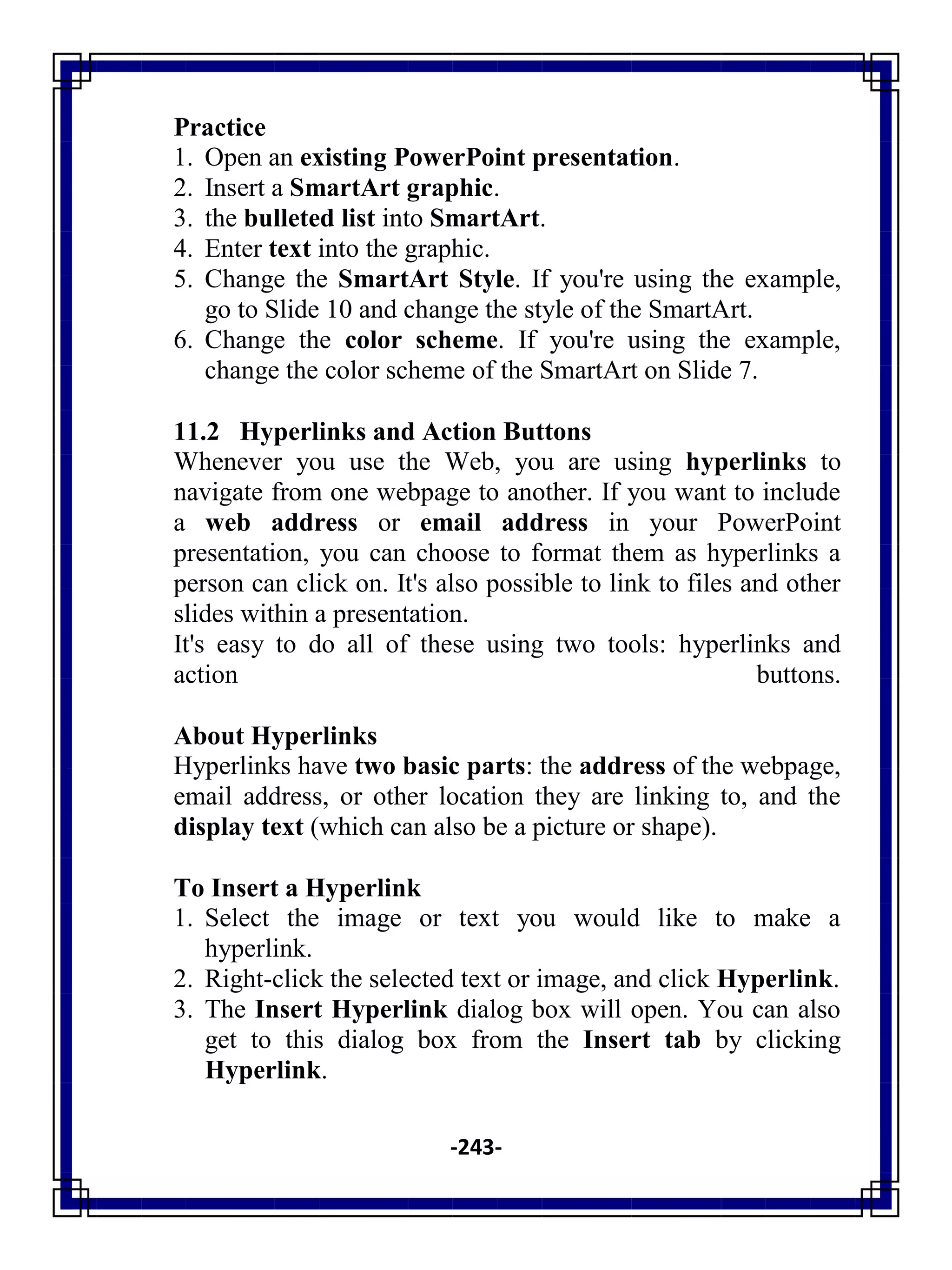 -243-
Practice
1. Open an existing PowerPoint presentation.
2. Insert a SmartArt graphic.
3. the bulleted list into SmartArt.
4. Enter text into the graphic.
5. Change the SmartArt Style. If you're using the example,
go to Slide 10 and change the style of the SmartArt.
6. Change the color scheme. If you're using the example,
change the color scheme of the SmartArt on Slide 7.
11.2 Hyperlinks and Action Buttons
Whenever you use the Web, you are using hyperlinks to
navigate from one webpage to another. If you want to include
a web address or email address in your PowerPoint
presentation, you can choose to format them as hyperlinks a
person can click on. It's also possible to link to files and other
slides within a presentation.
It's easy to do all of these using two tools: hyperlinks and
action buttons.
About Hyperlinks
Hyperlinks have two basic parts: the address of the webpage,
email address, or other location they are linking to, and the
display text (which can also be a picture or shape).
To Insert a Hyperlink
1. Select the image or text you would like to make a
hyperlink.
2. Right-click the selected text or image, and click Hyperlink.
3. The Insert Hyperlink dialog box will open. You can also
get to this dialog box from the Insert tab by clicking
Hyperlink.
 