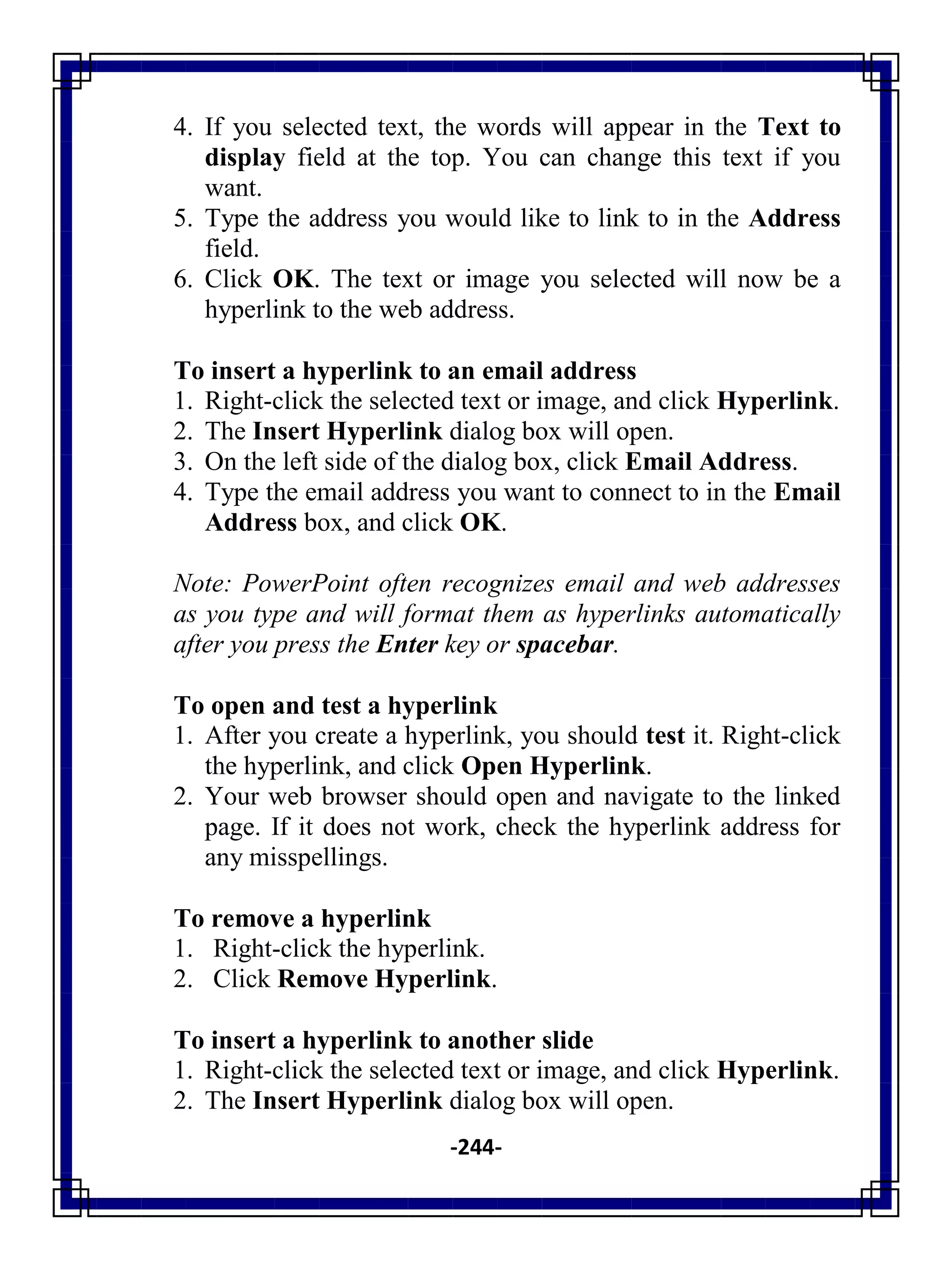 -244-
4. If you selected text, the words will appear in the Text to
display field at the top. You can change this text if you
want.
5. Type the address you would like to link to in the Address
field.
6. Click OK. The text or image you selected will now be a
hyperlink to the web address.
To insert a hyperlink to an email address
1. Right-click the selected text or image, and click Hyperlink.
2. The Insert Hyperlink dialog box will open.
3. On the left side of the dialog box, click Email Address.
4. Type the email address you want to connect to in the Email
Address box, and click OK.
Note: PowerPoint often recognizes email and web addresses
as you type and will format them as hyperlinks automatically
after you press the Enter key or spacebar.
To open and test a hyperlink
1. After you create a hyperlink, you should test it. Right-click
the hyperlink, and click Open Hyperlink.
2. Your web browser should open and navigate to the linked
page. If it does not work, check the hyperlink address for
any misspellings.
To remove a hyperlink
1. Right-click the hyperlink.
2. Click Remove Hyperlink.
To insert a hyperlink to another slide
1. Right-click the selected text or image, and click Hyperlink.
2. The Insert Hyperlink dialog box will open.
 