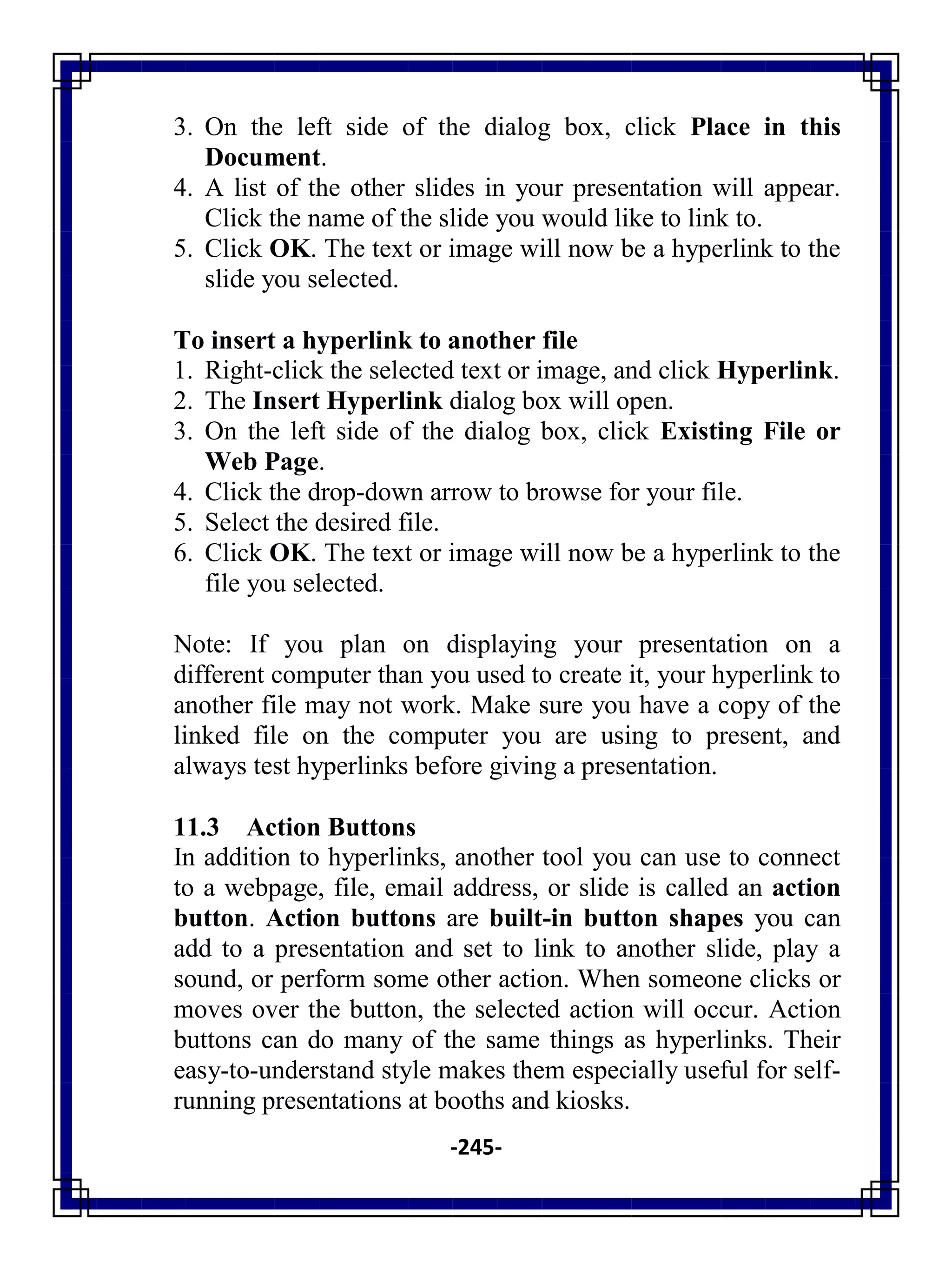 -245-
3. On the left side of the dialog box, click Place in this
Document.
4. A list of the other slides in your presentation will appear.
Click the name of the slide you would like to link to.
5. Click OK. The text or image will now be a hyperlink to the
slide you selected.
To insert a hyperlink to another file
1. Right-click the selected text or image, and click Hyperlink.
2. The Insert Hyperlink dialog box will open.
3. On the left side of the dialog box, click Existing File or
Web Page.
4. Click the drop-down arrow to browse for your file.
5. Select the desired file.
6. Click OK. The text or image will now be a hyperlink to the
file you selected.
Note: If you plan on displaying your presentation on a
different computer than you used to create it, your hyperlink to
another file may not work. Make sure you have a copy of the
linked file on the computer you are using to present, and
always test hyperlinks before giving a presentation.
11.3 Action Buttons
In addition to hyperlinks, another tool you can use to connect
to a webpage, file, email address, or slide is called an action
button. Action buttons are built-in button shapes you can
add to a presentation and set to link to another slide, play a
sound, or perform some other action. When someone clicks or
moves over the button, the selected action will occur. Action
buttons can do many of the same things as hyperlinks. Their
easy-to-understand style makes them especially useful for self-
running presentations at booths and kiosks.
 
