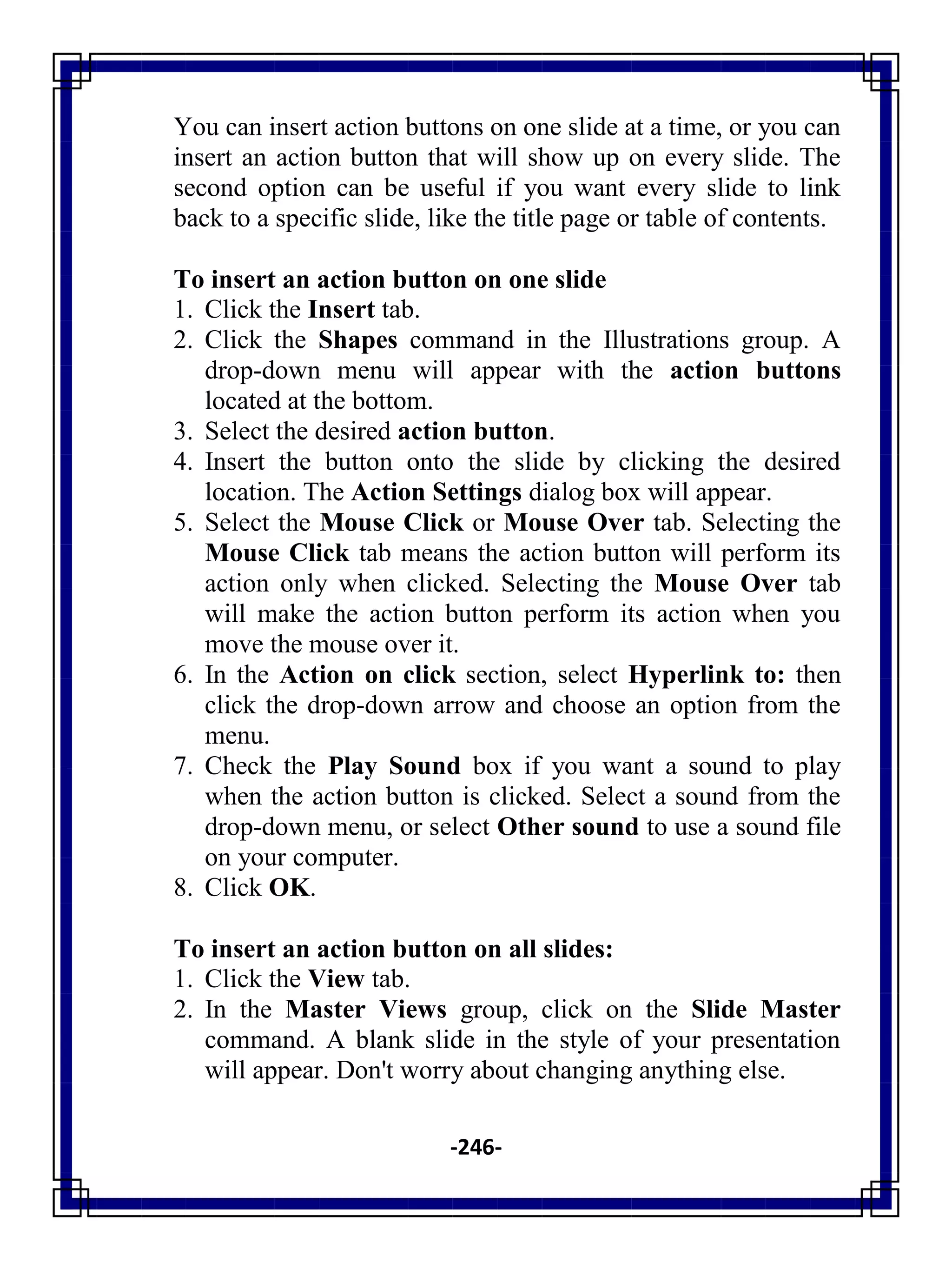 -246-
You can insert action buttons on one slide at a time, or you can
insert an action button that will show up on every slide. The
second option can be useful if you want every slide to link
back to a specific slide, like the title page or table of contents.
To insert an action button on one slide
1. Click the Insert tab.
2. Click the Shapes command in the Illustrations group. A
drop-down menu will appear with the action buttons
located at the bottom.
3. Select the desired action button.
4. Insert the button onto the slide by clicking the desired
location. The Action Settings dialog box will appear.
5. Select the Mouse Click or Mouse Over tab. Selecting the
Mouse Click tab means the action button will perform its
action only when clicked. Selecting the Mouse Over tab
will make the action button perform its action when you
move the mouse over it.
6. In the Action on click section, select Hyperlink to: then
click the drop-down arrow and choose an option from the
menu.
7. Check the Play Sound box if you want a sound to play
when the action button is clicked. Select a sound from the
drop-down menu, or select Other sound to use a sound file
on your computer.
8. Click OK.
To insert an action button on all slides:
1. Click the View tab.
2. In the Master Views group, click on the Slide Master
command. A blank slide in the style of your presentation
will appear. Don't worry about changing anything else.
 