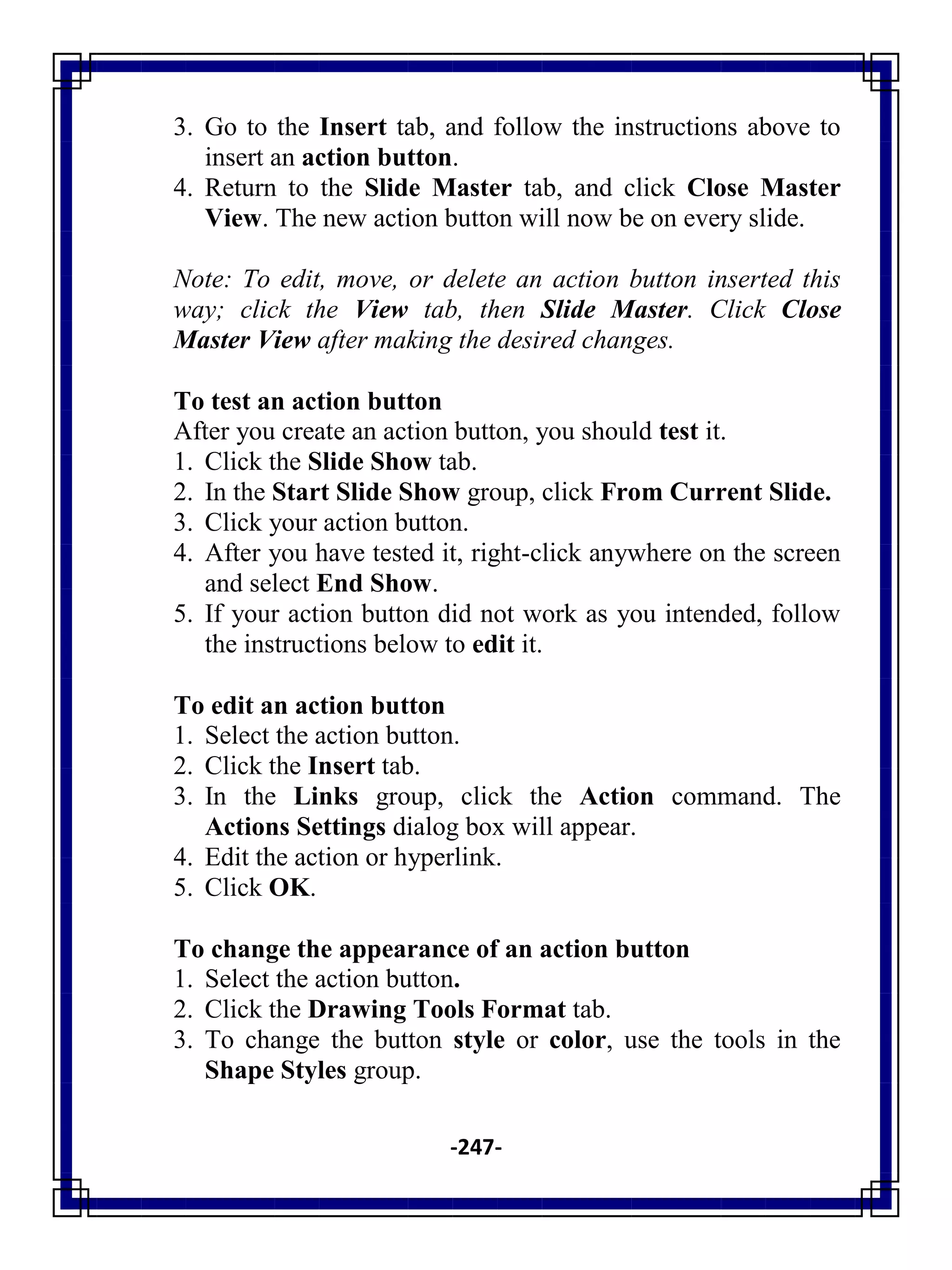 -247-
3. Go to the Insert tab, and follow the instructions above to
insert an action button.
4. Return to the Slide Master tab, and click Close Master
View. The new action button will now be on every slide.
Note: To edit, move, or delete an action button inserted this
way; click the View tab, then Slide Master. Click Close
Master View after making the desired changes.
To test an action button
After you create an action button, you should test it.
1. Click the Slide Show tab.
2. In the Start Slide Show group, click From Current Slide.
3. Click your action button.
4. After you have tested it, right-click anywhere on the screen
and select End Show.
5. If your action button did not work as you intended, follow
the instructions below to edit it.
To edit an action button
1. Select the action button.
2. Click the Insert tab.
3. In the Links group, click the Action command. The
Actions Settings dialog box will appear.
4. Edit the action or hyperlink.
5. Click OK.
To change the appearance of an action button
1. Select the action button.
2. Click the Drawing Tools Format tab.
3. To change the button style or color, use the tools in the
Shape Styles group.
 