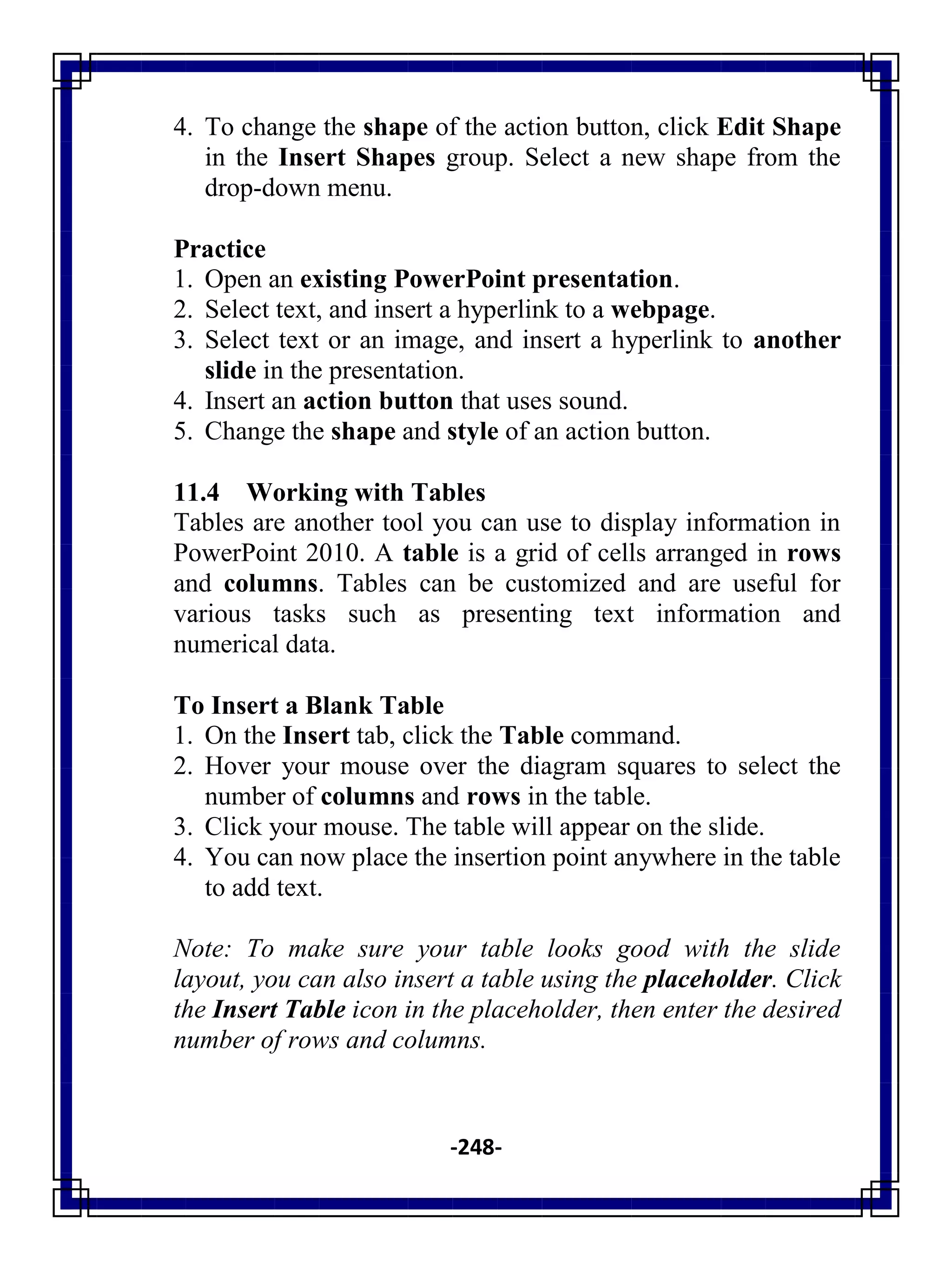 -248-
4. To change the shape of the action button, click Edit Shape
in the Insert Shapes group. Select a new shape from the
drop-down menu.
Practice
1. Open an existing PowerPoint presentation.
2. Select text, and insert a hyperlink to a webpage.
3. Select text or an image, and insert a hyperlink to another
slide in the presentation.
4. Insert an action button that uses sound.
5. Change the shape and style of an action button.
11.4 Working with Tables
Tables are another tool you can use to display information in
PowerPoint 2010. A table is a grid of cells arranged in rows
and columns. Tables can be customized and are useful for
various tasks such as presenting text information and
numerical data.
To Insert a Blank Table
1. On the Insert tab, click the Table command.
2. Hover your mouse over the diagram squares to select the
number of columns and rows in the table.
3. Click your mouse. The table will appear on the slide.
4. You can now place the insertion point anywhere in the table
to add text.
Note: To make sure your table looks good with the slide
layout, you can also insert a table using the placeholder. Click
the Insert Table icon in the placeholder, then enter the desired
number of rows and columns.
 