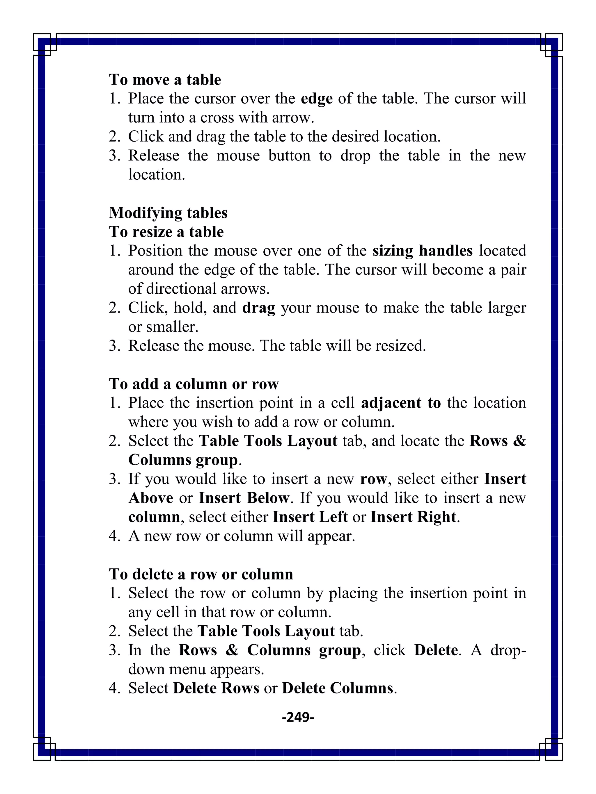 -249-
To move a table
1. Place the cursor over the edge of the table. The cursor will
turn into a cross with arrow.
2. Click and drag the table to the desired location.
3. Release the mouse button to drop the table in the new
location.
Modifying tables
To resize a table
1. Position the mouse over one of the sizing handles located
around the edge of the table. The cursor will become a pair
of directional arrows.
2. Click, hold, and drag your mouse to make the table larger
or smaller.
3. Release the mouse. The table will be resized.
To add a column or row
1. Place the insertion point in a cell adjacent to the location
where you wish to add a row or column.
2. Select the Table Tools Layout tab, and locate the Rows &
Columns group.
3. If you would like to insert a new row, select either Insert
Above or Insert Below. If you would like to insert a new
column, select either Insert Left or Insert Right.
4. A new row or column will appear.
To delete a row or column
1. Select the row or column by placing the insertion point in
any cell in that row or column.
2. Select the Table Tools Layout tab.
3. In the Rows & Columns group, click Delete. A drop-
down menu appears.
4. Select Delete Rows or Delete Columns.
 