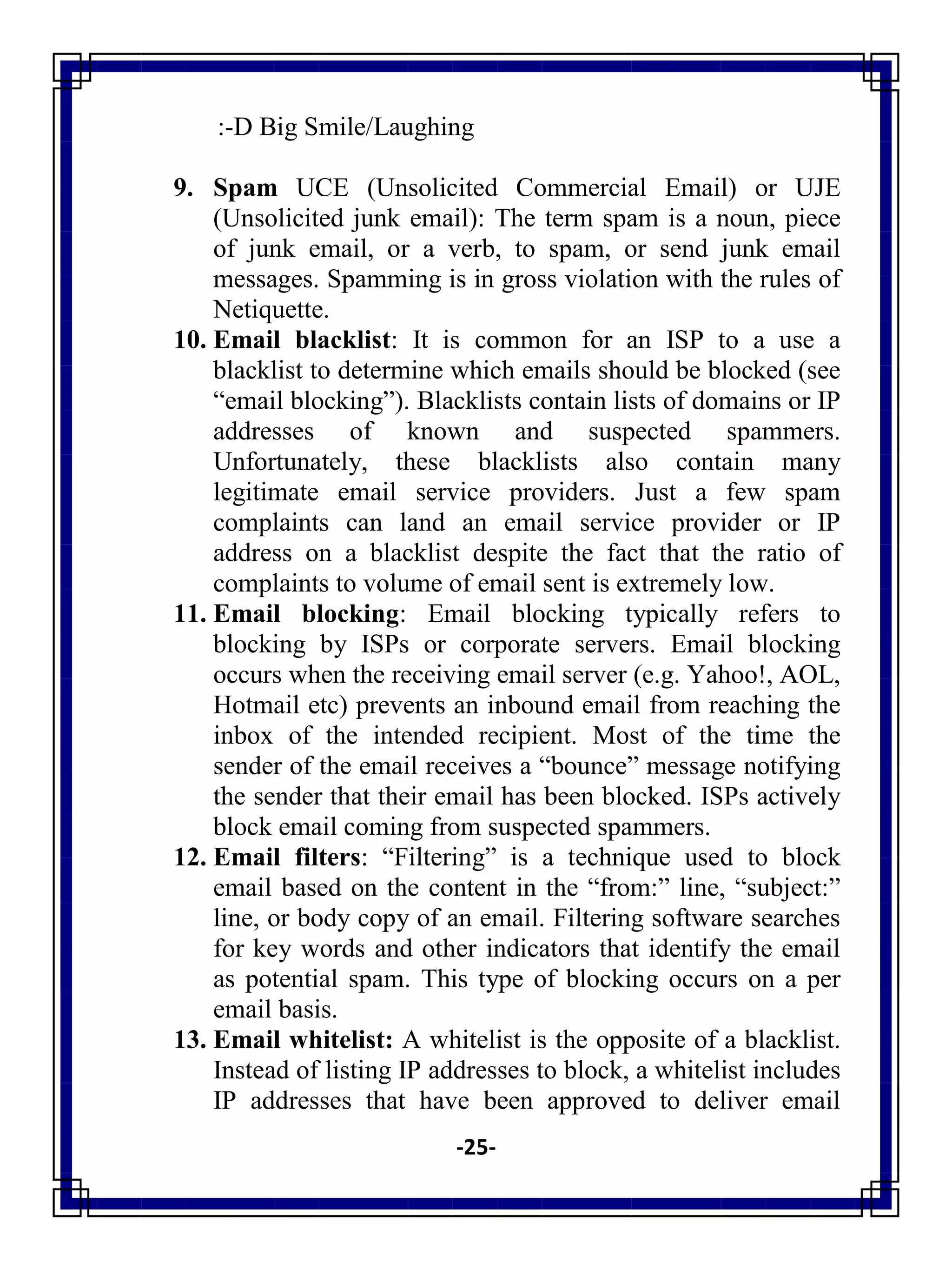 -25-
:-D Big Smile/Laughing
9. Spam UCE (Unsolicited Commercial Email) or UJE
(Unsolicited junk email): The term spam is a noun, piece
of junk email, or a verb, to spam, or send junk email
messages. Spamming is in gross violation with the rules of
Netiquette.
10. Email blacklist: It is common for an ISP to a use a
blacklist to determine which emails should be blocked (see
―email blocking‖). Blacklists contain lists of domains or IP
addresses of known and suspected spammers.
Unfortunately, these blacklists also contain many
legitimate email service providers. Just a few spam
complaints can land an email service provider or IP
address on a blacklist despite the fact that the ratio of
complaints to volume of email sent is extremely low.
11. Email blocking: Email blocking typically refers to
blocking by ISPs or corporate servers. Email blocking
occurs when the receiving email server (e.g. Yahoo!, AOL,
Hotmail etc) prevents an inbound email from reaching the
inbox of the intended recipient. Most of the time the
sender of the email receives a ―bounce‖ message notifying
the sender that their email has been blocked. ISPs actively
block email coming from suspected spammers.
12. Email filters: ―Filtering‖ is a technique used to block
email based on the content in the ―from:‖ line, ―subject:‖
line, or body copy of an email. Filtering software searches
for key words and other indicators that identify the email
as potential spam. This type of blocking occurs on a per
email basis.
13. Email whitelist: A whitelist is the opposite of a blacklist.
Instead of listing IP addresses to block, a whitelist includes
IP addresses that have been approved to deliver email
 