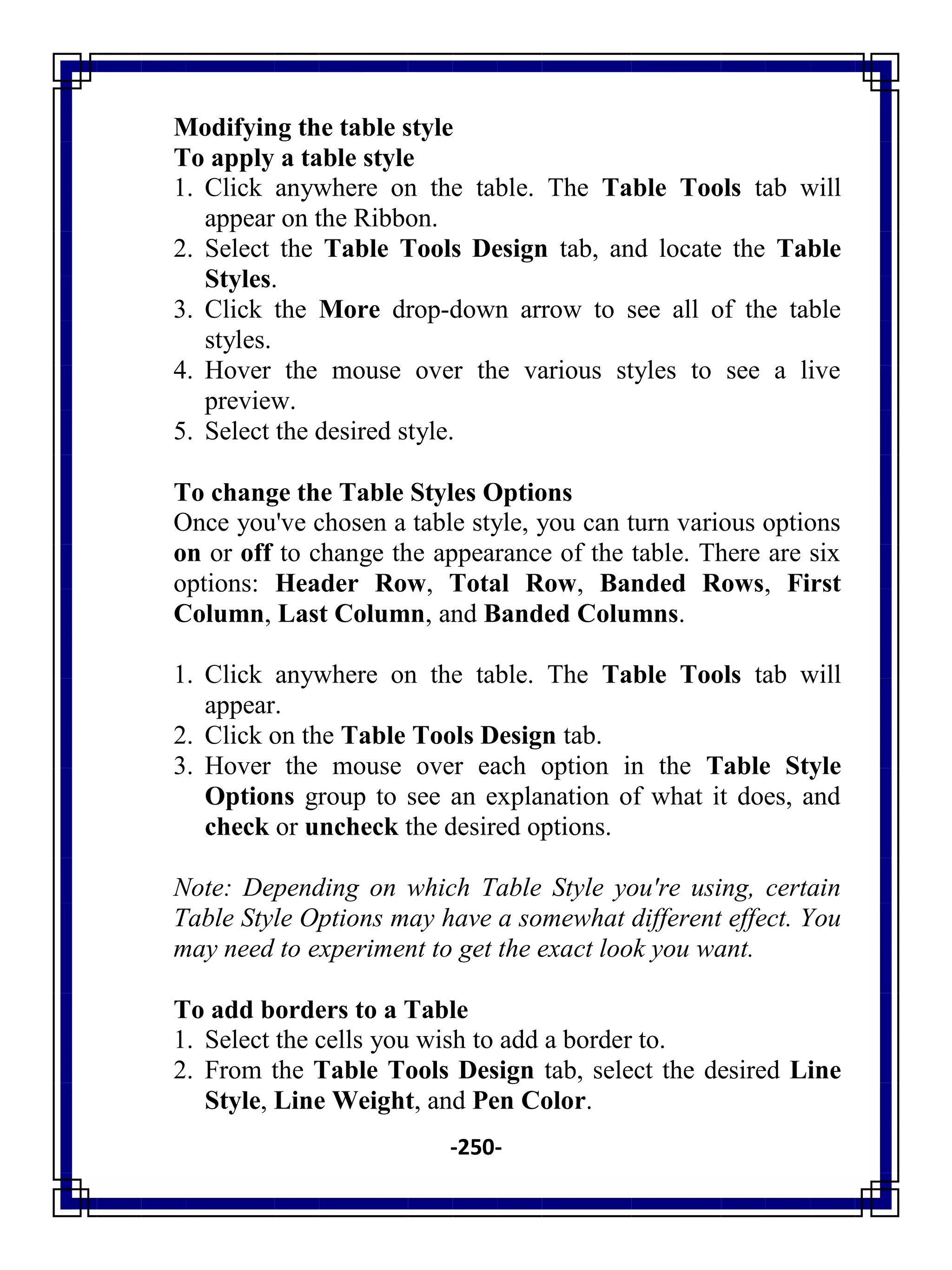 -250-
Modifying the table style
To apply a table style
1. Click anywhere on the table. The Table Tools tab will
appear on the Ribbon.
2. Select the Table Tools Design tab, and locate the Table
Styles.
3. Click the More drop-down arrow to see all of the table
styles.
4. Hover the mouse over the various styles to see a live
preview.
5. Select the desired style.
To change the Table Styles Options
Once you've chosen a table style, you can turn various options
on or off to change the appearance of the table. There are six
options: Header Row, Total Row, Banded Rows, First
Column, Last Column, and Banded Columns.
1. Click anywhere on the table. The Table Tools tab will
appear.
2. Click on the Table Tools Design tab.
3. Hover the mouse over each option in the Table Style
Options group to see an explanation of what it does, and
check or uncheck the desired options.
Note: Depending on which Table Style you're using, certain
Table Style Options may have a somewhat different effect. You
may need to experiment to get the exact look you want.
To add borders to a Table
1. Select the cells you wish to add a border to.
2. From the Table Tools Design tab, select the desired Line
Style, Line Weight, and Pen Color.
 
