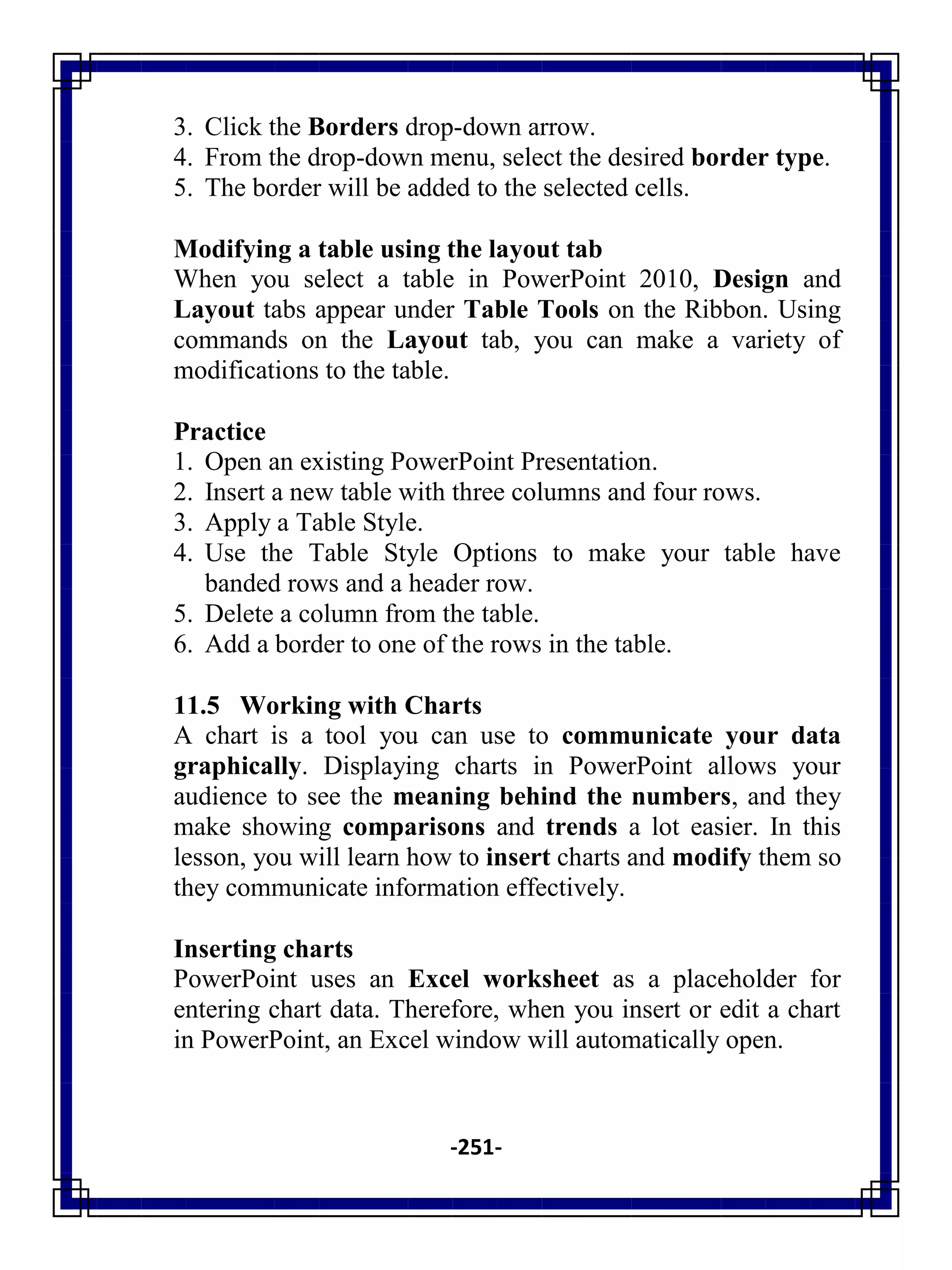 -251-
3. Click the Borders drop-down arrow.
4. From the drop-down menu, select the desired border type.
5. The border will be added to the selected cells.
Modifying a table using the layout tab
When you select a table in PowerPoint 2010, Design and
Layout tabs appear under Table Tools on the Ribbon. Using
commands on the Layout tab, you can make a variety of
modifications to the table.
Practice
1. Open an existing PowerPoint Presentation.
2. Insert a new table with three columns and four rows.
3. Apply a Table Style.
4. Use the Table Style Options to make your table have
banded rows and a header row.
5. Delete a column from the table.
6. Add a border to one of the rows in the table.
11.5 Working with Charts
A chart is a tool you can use to communicate your data
graphically. Displaying charts in PowerPoint allows your
audience to see the meaning behind the numbers, and they
make showing comparisons and trends a lot easier. In this
lesson, you will learn how to insert charts and modify them so
they communicate information effectively.
Inserting charts
PowerPoint uses an Excel worksheet as a placeholder for
entering chart data. Therefore, when you insert or edit a chart
in PowerPoint, an Excel window will automatically open.
 