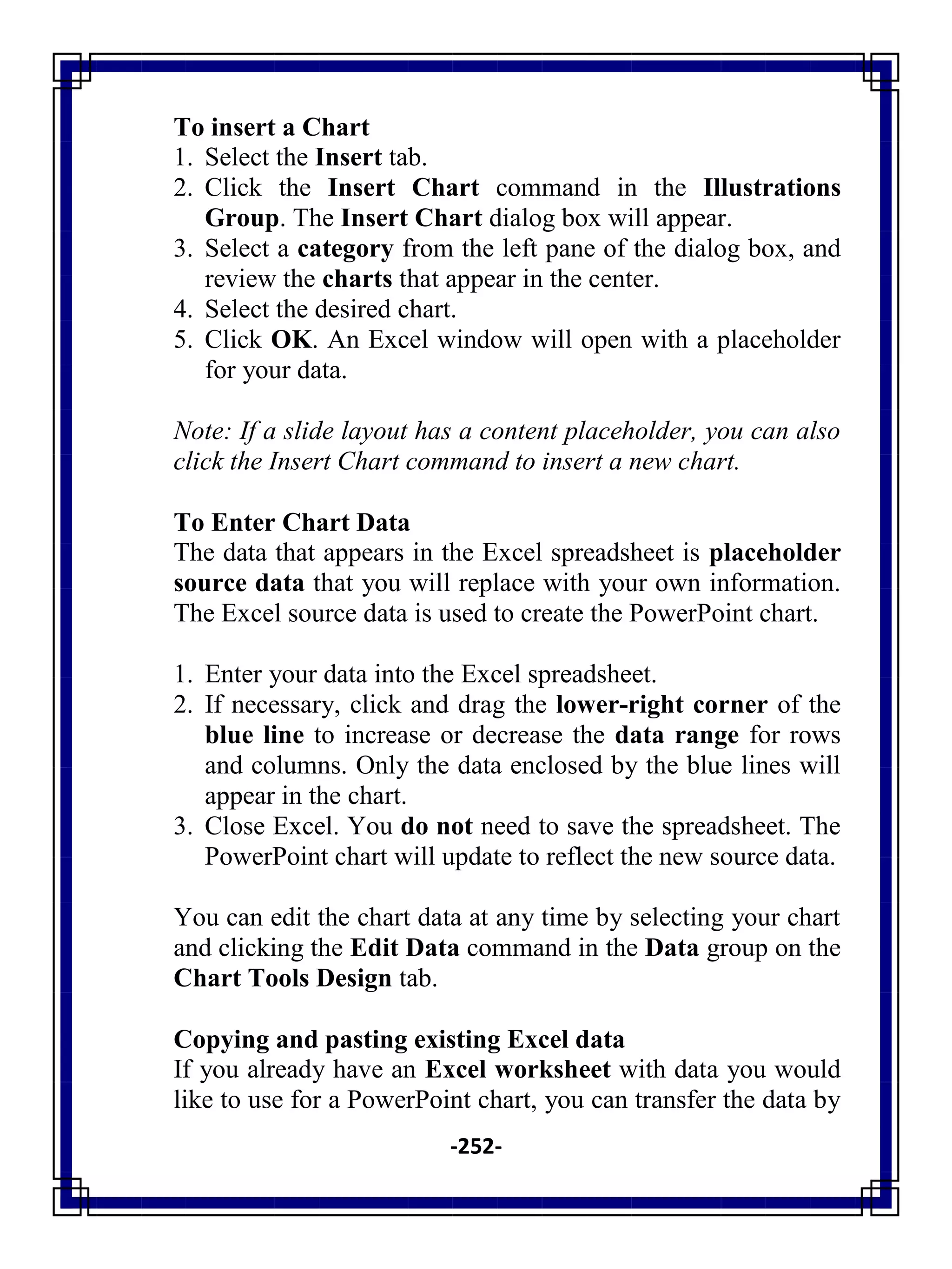 -252-
To insert a Chart
1. Select the Insert tab.
2. Click the Insert Chart command in the Illustrations
Group. The Insert Chart dialog box will appear.
3. Select a category from the left pane of the dialog box, and
review the charts that appear in the center.
4. Select the desired chart.
5. Click OK. An Excel window will open with a placeholder
for your data.
Note: If a slide layout has a content placeholder, you can also
click the Insert Chart command to insert a new chart.
To Enter Chart Data
The data that appears in the Excel spreadsheet is placeholder
source data that you will replace with your own information.
The Excel source data is used to create the PowerPoint chart.
1. Enter your data into the Excel spreadsheet.
2. If necessary, click and drag the lower-right corner of the
blue line to increase or decrease the data range for rows
and columns. Only the data enclosed by the blue lines will
appear in the chart.
3. Close Excel. You do not need to save the spreadsheet. The
PowerPoint chart will update to reflect the new source data.
You can edit the chart data at any time by selecting your chart
and clicking the Edit Data command in the Data group on the
Chart Tools Design tab.
Copying and pasting existing Excel data
If you already have an Excel worksheet with data you would
like to use for a PowerPoint chart, you can transfer the data by
 