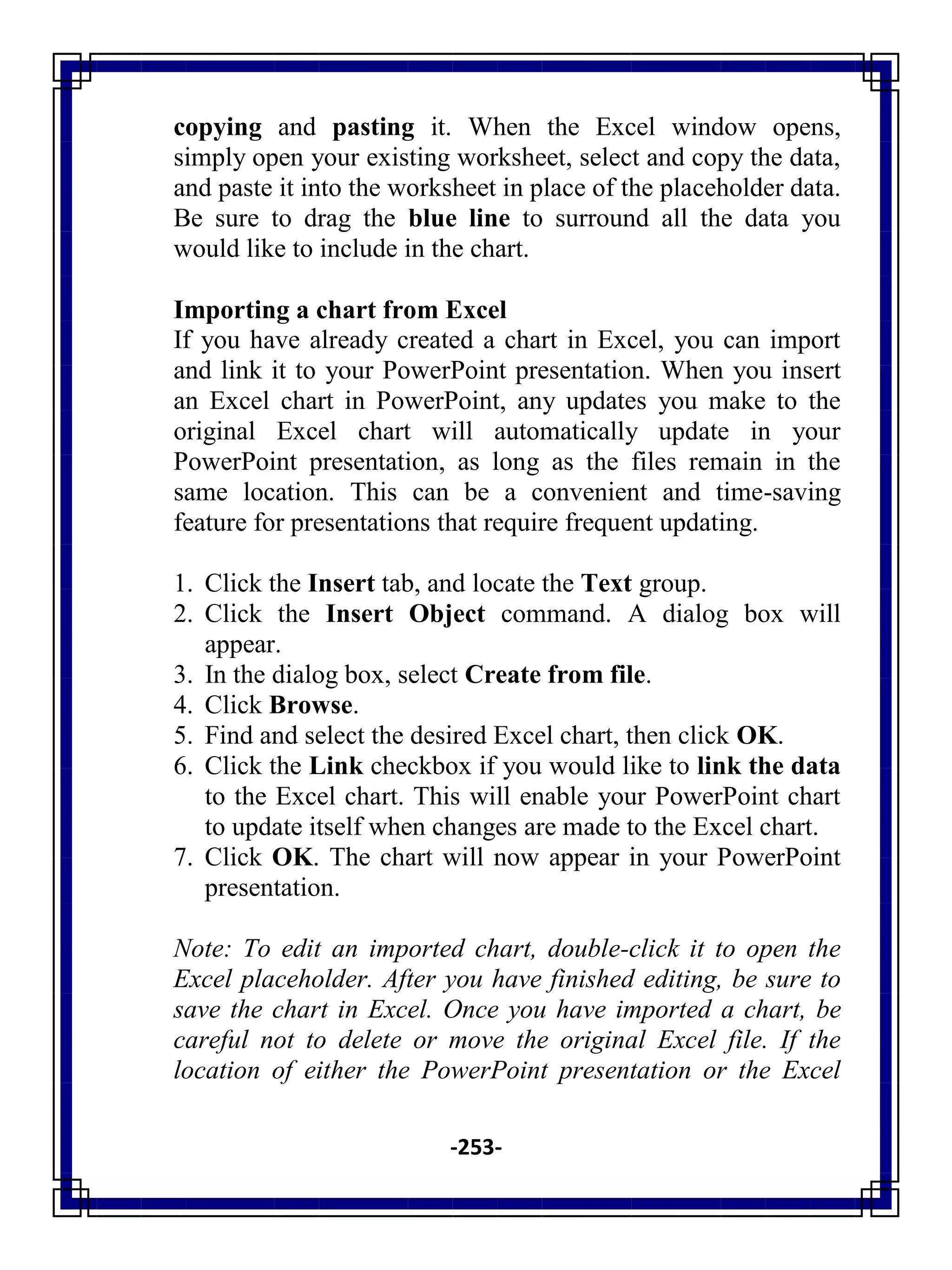 -253-
copying and pasting it. When the Excel window opens,
simply open your existing worksheet, select and copy the data,
and paste it into the worksheet in place of the placeholder data.
Be sure to drag the blue line to surround all the data you
would like to include in the chart.
Importing a chart from Excel
If you have already created a chart in Excel, you can import
and link it to your PowerPoint presentation. When you insert
an Excel chart in PowerPoint, any updates you make to the
original Excel chart will automatically update in your
PowerPoint presentation, as long as the files remain in the
same location. This can be a convenient and time-saving
feature for presentations that require frequent updating.
1. Click the Insert tab, and locate the Text group.
2. Click the Insert Object command. A dialog box will
appear.
3. In the dialog box, select Create from file.
4. Click Browse.
5. Find and select the desired Excel chart, then click OK.
6. Click the Link checkbox if you would like to link the data
to the Excel chart. This will enable your PowerPoint chart
to update itself when changes are made to the Excel chart.
7. Click OK. The chart will now appear in your PowerPoint
presentation.
Note: To edit an imported chart, double-click it to open the
Excel placeholder. After you have finished editing, be sure to
save the chart in Excel. Once you have imported a chart, be
careful not to delete or move the original Excel file. If the
location of either the PowerPoint presentation or the Excel
 