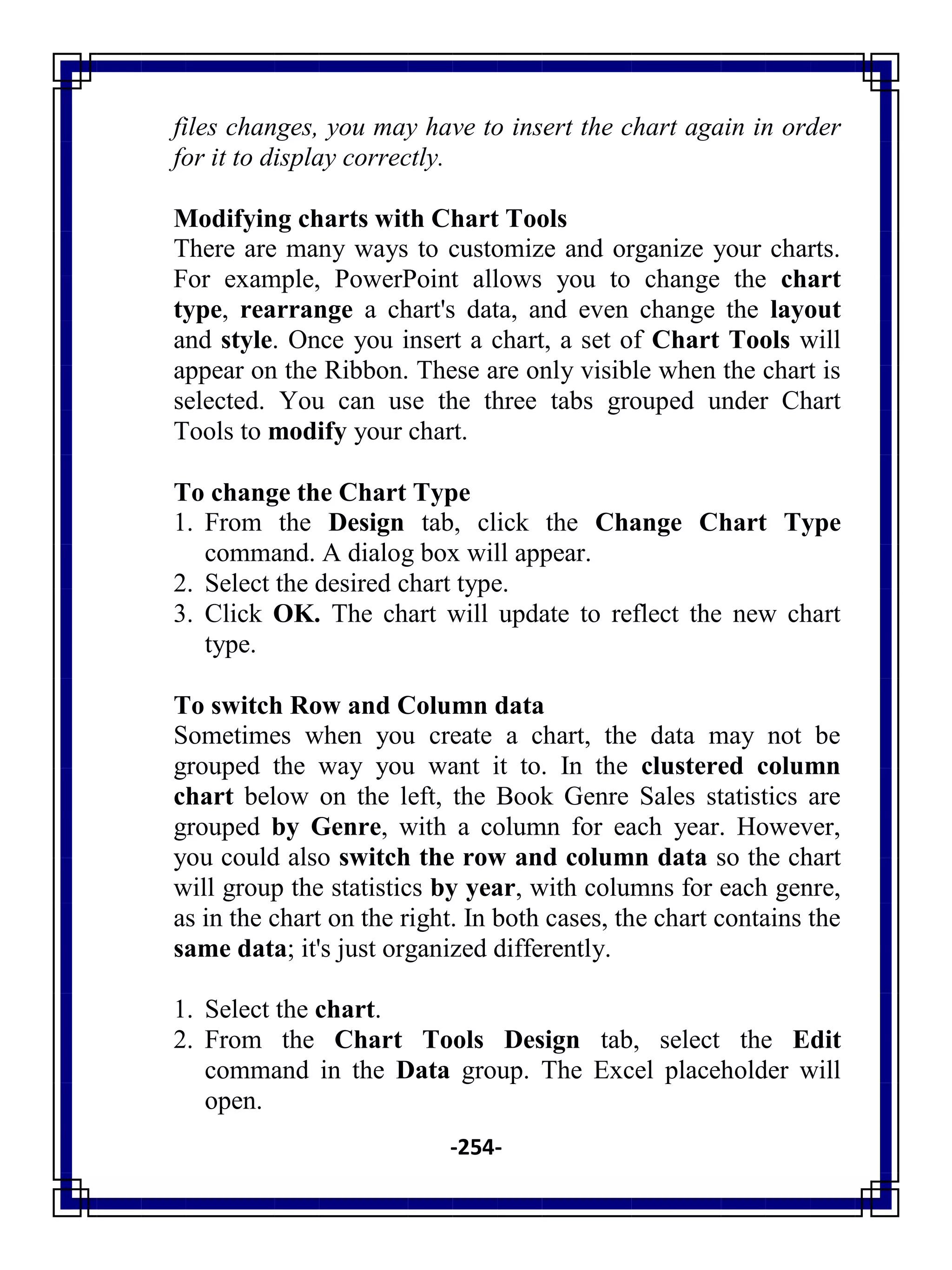 -254-
files changes, you may have to insert the chart again in order
for it to display correctly.
Modifying charts with Chart Tools
There are many ways to customize and organize your charts.
For example, PowerPoint allows you to change the chart
type, rearrange a chart's data, and even change the layout
and style. Once you insert a chart, a set of Chart Tools will
appear on the Ribbon. These are only visible when the chart is
selected. You can use the three tabs grouped under Chart
Tools to modify your chart.
To change the Chart Type
1. From the Design tab, click the Change Chart Type
command. A dialog box will appear.
2. Select the desired chart type.
3. Click OK. The chart will update to reflect the new chart
type.
To switch Row and Column data
Sometimes when you create a chart, the data may not be
grouped the way you want it to. In the clustered column
chart below on the left, the Book Genre Sales statistics are
grouped by Genre, with a column for each year. However,
you could also switch the row and column data so the chart
will group the statistics by year, with columns for each genre,
as in the chart on the right. In both cases, the chart contains the
same data; it's just organized differently.
1. Select the chart.
2. From the Chart Tools Design tab, select the Edit
command in the Data group. The Excel placeholder will
open.
 