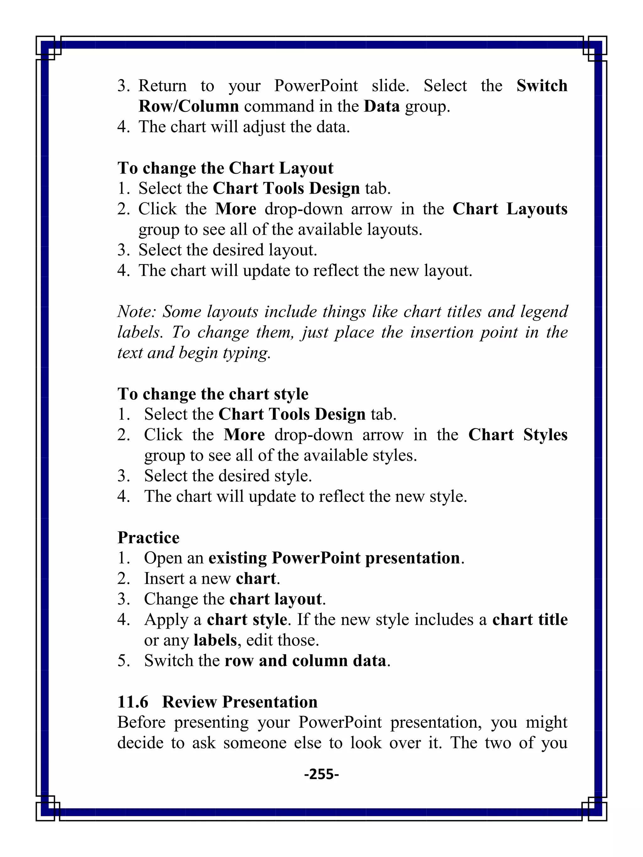 -255-
3. Return to your PowerPoint slide. Select the Switch
Row/Column command in the Data group.
4. The chart will adjust the data.
To change the Chart Layout
1. Select the Chart Tools Design tab.
2. Click the More drop-down arrow in the Chart Layouts
group to see all of the available layouts.
3. Select the desired layout.
4. The chart will update to reflect the new layout.
Note: Some layouts include things like chart titles and legend
labels. To change them, just place the insertion point in the
text and begin typing.
To change the chart style
1. Select the Chart Tools Design tab.
2. Click the More drop-down arrow in the Chart Styles
group to see all of the available styles.
3. Select the desired style.
4. The chart will update to reflect the new style.
Practice
1. Open an existing PowerPoint presentation.
2. Insert a new chart.
3. Change the chart layout.
4. Apply a chart style. If the new style includes a chart title
or any labels, edit those.
5. Switch the row and column data.
11.6 Review Presentation
Before presenting your PowerPoint presentation, you might
decide to ask someone else to look over it. The two of you
 