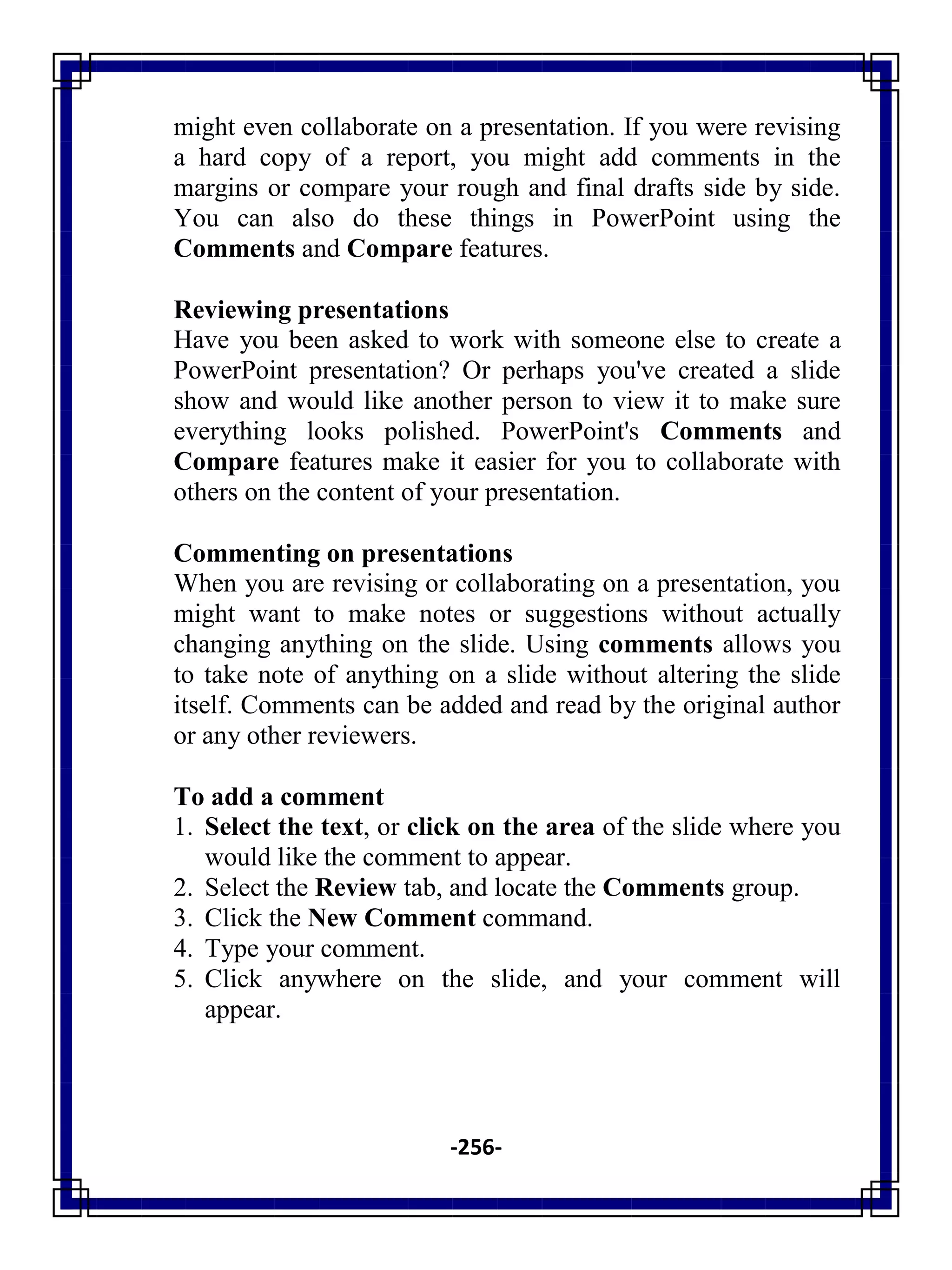 -256-
might even collaborate on a presentation. If you were revising
a hard copy of a report, you might add comments in the
margins or compare your rough and final drafts side by side.
You can also do these things in PowerPoint using the
Comments and Compare features.
Reviewing presentations
Have you been asked to work with someone else to create a
PowerPoint presentation? Or perhaps you've created a slide
show and would like another person to view it to make sure
everything looks polished. PowerPoint's Comments and
Compare features make it easier for you to collaborate with
others on the content of your presentation.
Commenting on presentations
When you are revising or collaborating on a presentation, you
might want to make notes or suggestions without actually
changing anything on the slide. Using comments allows you
to take note of anything on a slide without altering the slide
itself. Comments can be added and read by the original author
or any other reviewers.
To add a comment
1. Select the text, or click on the area of the slide where you
would like the comment to appear.
2. Select the Review tab, and locate the Comments group.
3. Click the New Comment command.
4. Type your comment.
5. Click anywhere on the slide, and your comment will
appear.
 