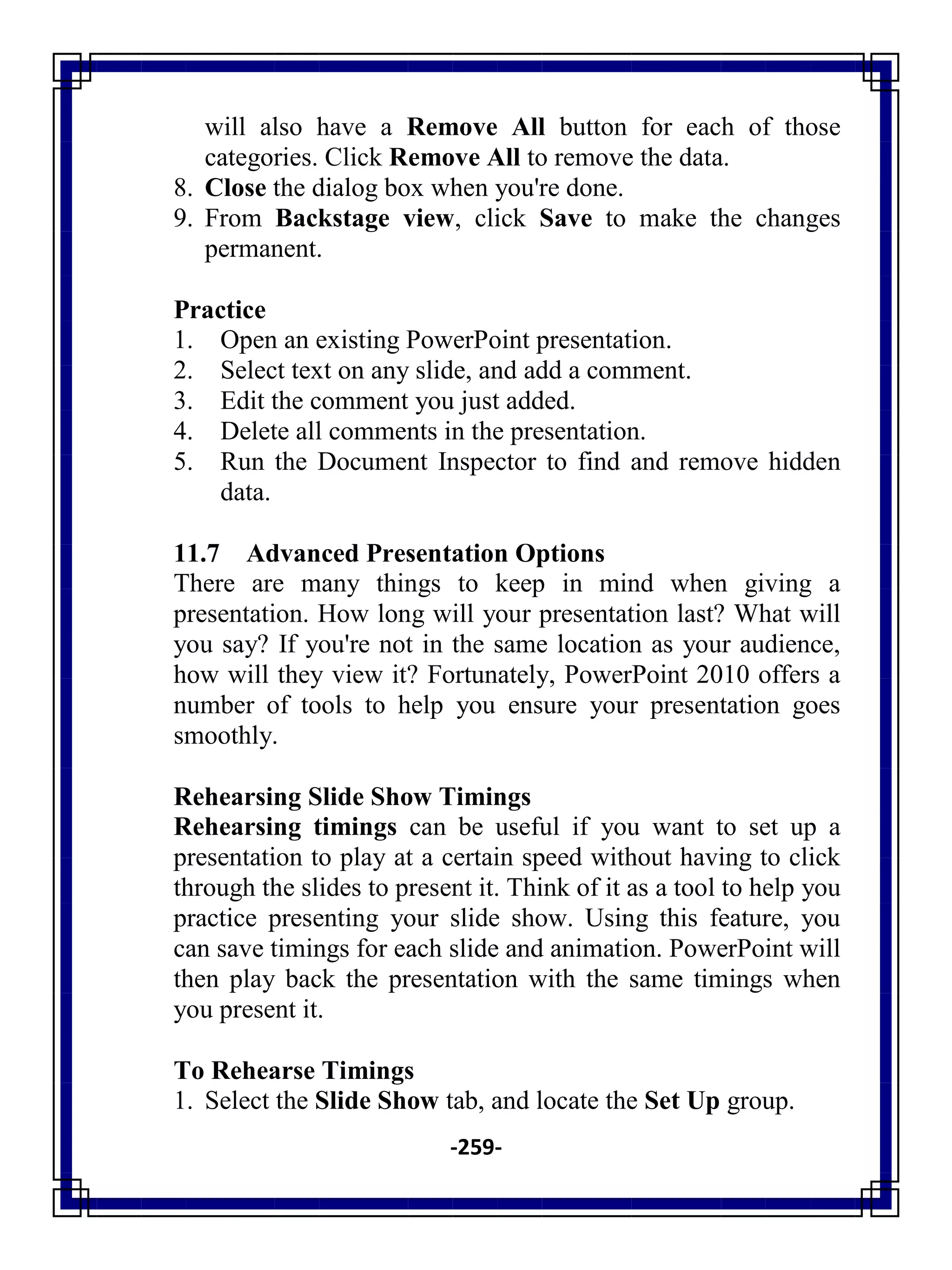 -259-
will also have a Remove All button for each of those
categories. Click Remove All to remove the data.
8. Close the dialog box when you're done.
9. From Backstage view, click Save to make the changes
permanent.
Practice
1. Open an existing PowerPoint presentation.
2. Select text on any slide, and add a comment.
3. Edit the comment you just added.
4. Delete all comments in the presentation.
5. Run the Document Inspector to find and remove hidden
data.
11.7 Advanced Presentation Options
There are many things to keep in mind when giving a
presentation. How long will your presentation last? What will
you say? If you're not in the same location as your audience,
how will they view it? Fortunately, PowerPoint 2010 offers a
number of tools to help you ensure your presentation goes
smoothly.
Rehearsing Slide Show Timings
Rehearsing timings can be useful if you want to set up a
presentation to play at a certain speed without having to click
through the slides to present it. Think of it as a tool to help you
practice presenting your slide show. Using this feature, you
can save timings for each slide and animation. PowerPoint will
then play back the presentation with the same timings when
you present it.
To Rehearse Timings
1. Select the Slide Show tab, and locate the Set Up group.
 
