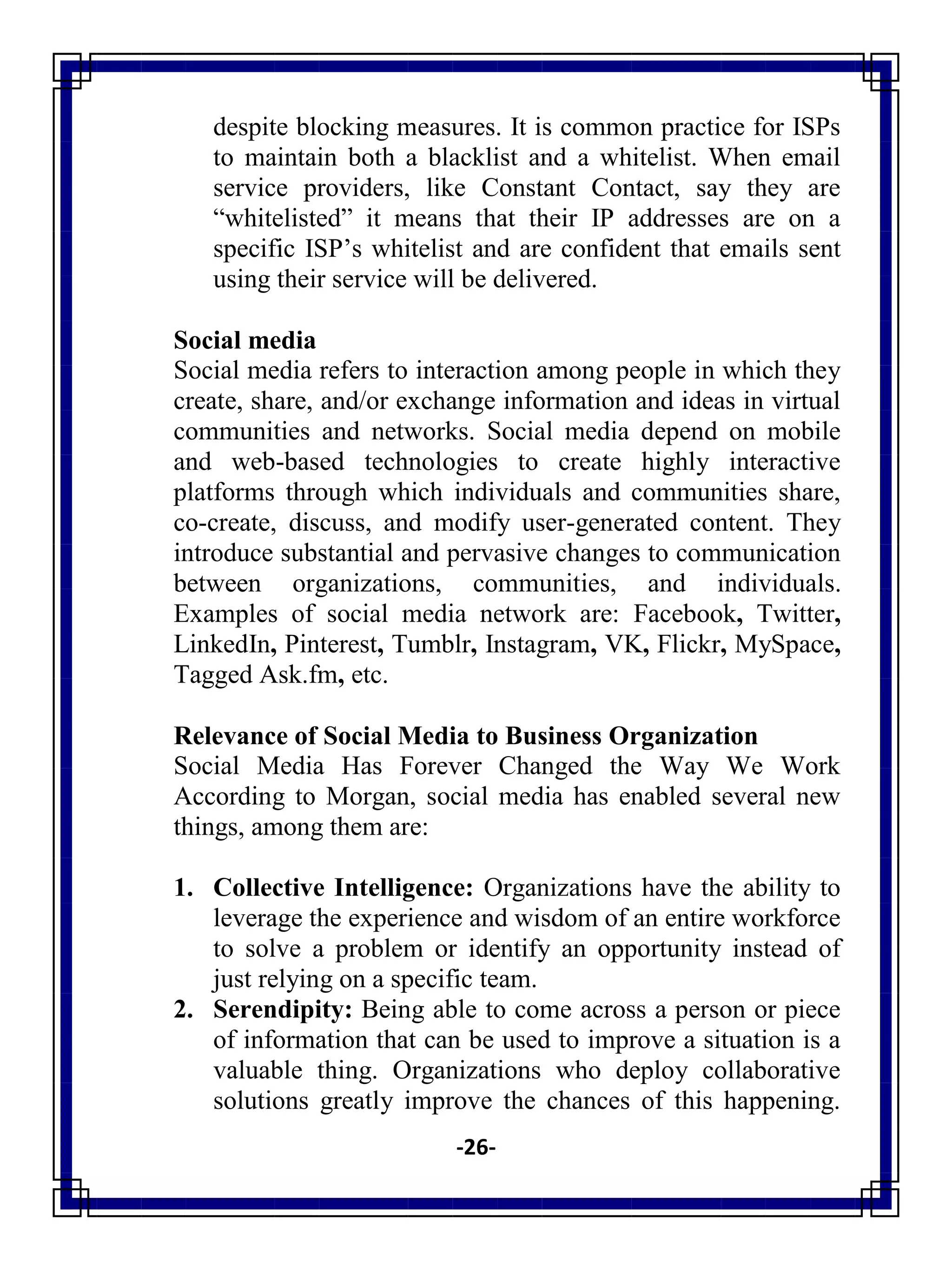 -26-
despite blocking measures. It is common practice for ISPs
to maintain both a blacklist and a whitelist. When email
service providers, like Constant Contact, say they are
―whitelisted‖ it means that their IP addresses are on a
specific ISP‘s whitelist and are confident that emails sent
using their service will be delivered.
Social media
Social media refers to interaction among people in which they
create, share, and/or exchange information and ideas in virtual
communities and networks. Social media depend on mobile
and web-based technologies to create highly interactive
platforms through which individuals and communities share,
co-create, discuss, and modify user-generated content. They
introduce substantial and pervasive changes to communication
between organizations, communities, and individuals.
Examples of social media network are: Facebook, Twitter,
LinkedIn, Pinterest, Tumblr, Instagram, VK, Flickr, MySpace,
Tagged Ask.fm, etc.
Relevance of Social Media to Business Organization
Social Media Has Forever Changed the Way We Work
According to Morgan, social media has enabled several new
things, among them are:
1. Collective Intelligence: Organizations have the ability to
leverage the experience and wisdom of an entire workforce
to solve a problem or identify an opportunity instead of
just relying on a specific team.
2. Serendipity: Being able to come across a person or piece
of information that can be used to improve a situation is a
valuable thing. Organizations who deploy collaborative
solutions greatly improve the chances of this happening.
 