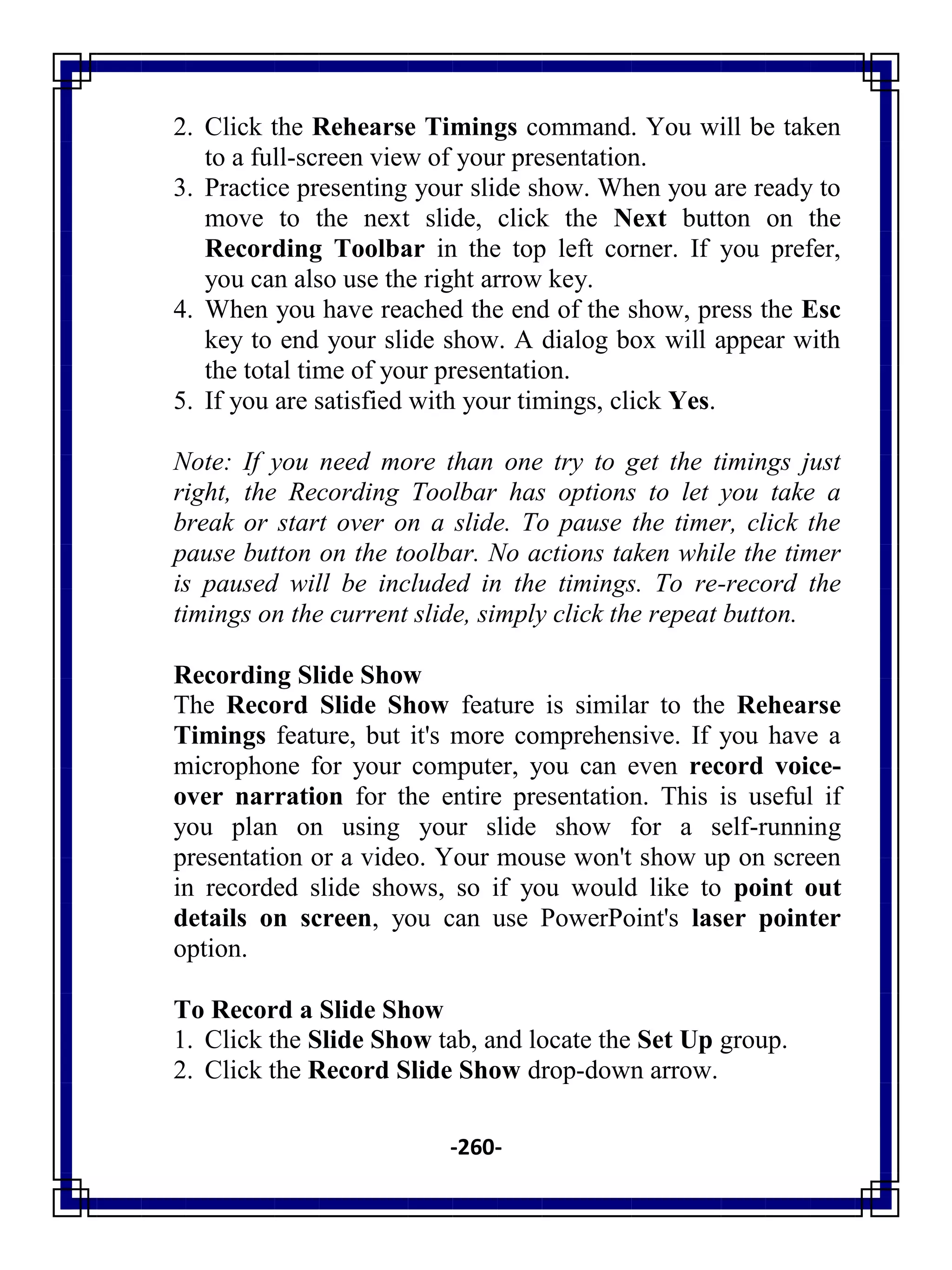 -260-
2. Click the Rehearse Timings command. You will be taken
to a full-screen view of your presentation.
3. Practice presenting your slide show. When you are ready to
move to the next slide, click the Next button on the
Recording Toolbar in the top left corner. If you prefer,
you can also use the right arrow key.
4. When you have reached the end of the show, press the Esc
key to end your slide show. A dialog box will appear with
the total time of your presentation.
5. If you are satisfied with your timings, click Yes.
Note: If you need more than one try to get the timings just
right, the Recording Toolbar has options to let you take a
break or start over on a slide. To pause the timer, click the
pause button on the toolbar. No actions taken while the timer
is paused will be included in the timings. To re-record the
timings on the current slide, simply click the repeat button.
Recording Slide Show
The Record Slide Show feature is similar to the Rehearse
Timings feature, but it's more comprehensive. If you have a
microphone for your computer, you can even record voice-
over narration for the entire presentation. This is useful if
you plan on using your slide show for a self-running
presentation or a video. Your mouse won't show up on screen
in recorded slide shows, so if you would like to point out
details on screen, you can use PowerPoint's laser pointer
option.
To Record a Slide Show
1. Click the Slide Show tab, and locate the Set Up group.
2. Click the Record Slide Show drop-down arrow.
 