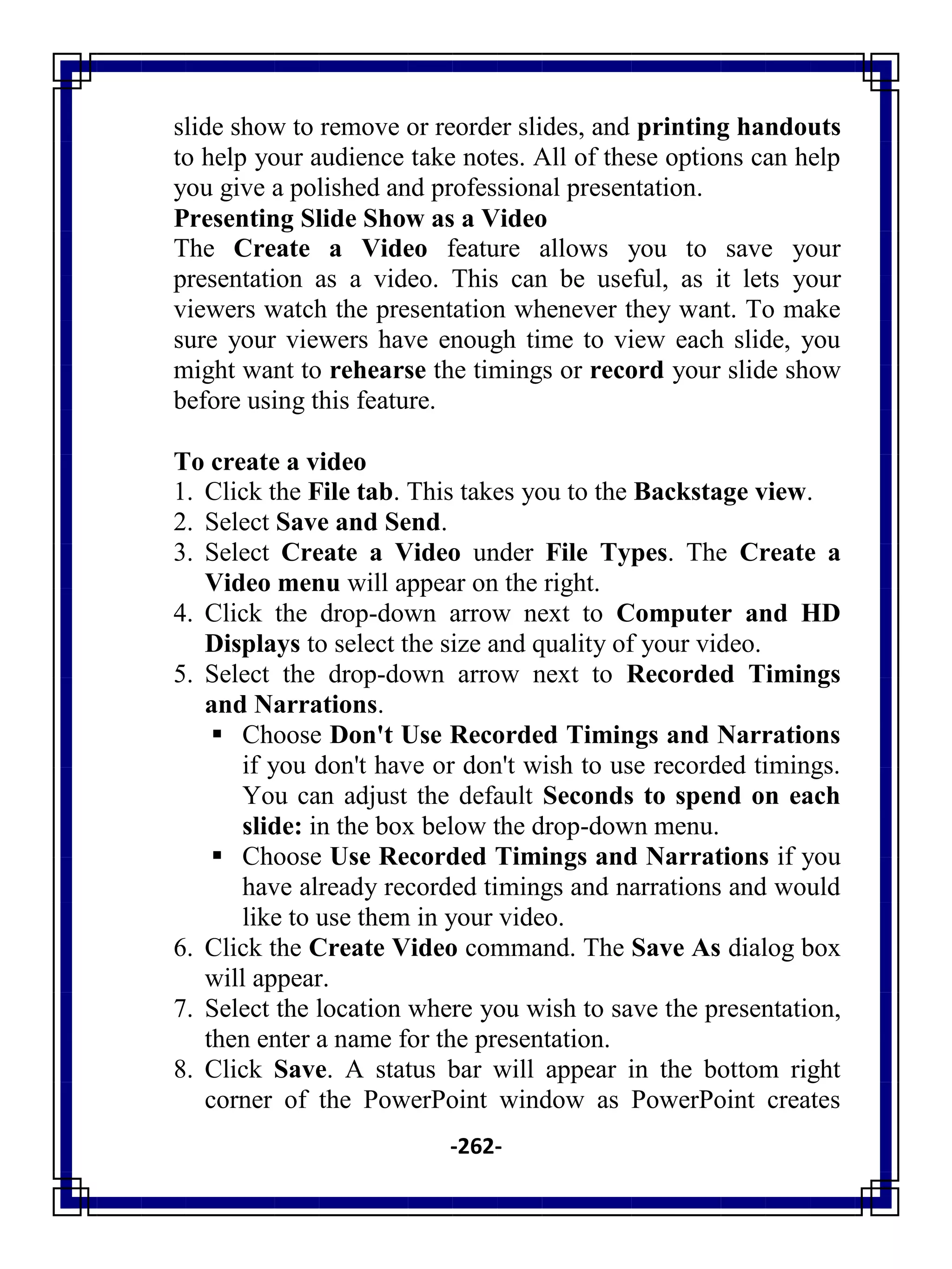 -262-
slide show to remove or reorder slides, and printing handouts
to help your audience take notes. All of these options can help
you give a polished and professional presentation.
Presenting Slide Show as a Video
The Create a Video feature allows you to save your
presentation as a video. This can be useful, as it lets your
viewers watch the presentation whenever they want. To make
sure your viewers have enough time to view each slide, you
might want to rehearse the timings or record your slide show
before using this feature.
To create a video
1. Click the File tab. This takes you to the Backstage view.
2. Select Save and Send.
3. Select Create a Video under File Types. The Create a
Video menu will appear on the right.
4. Click the drop-down arrow next to Computer and HD
Displays to select the size and quality of your video.
5. Select the drop-down arrow next to Recorded Timings
and Narrations.
 Choose Don't Use Recorded Timings and Narrations
if you don't have or don't wish to use recorded timings.
You can adjust the default Seconds to spend on each
slide: in the box below the drop-down menu.
 Choose Use Recorded Timings and Narrations if you
have already recorded timings and narrations and would
like to use them in your video.
6. Click the Create Video command. The Save As dialog box
will appear.
7. Select the location where you wish to save the presentation,
then enter a name for the presentation.
8. Click Save. A status bar will appear in the bottom right
corner of the PowerPoint window as PowerPoint creates
 