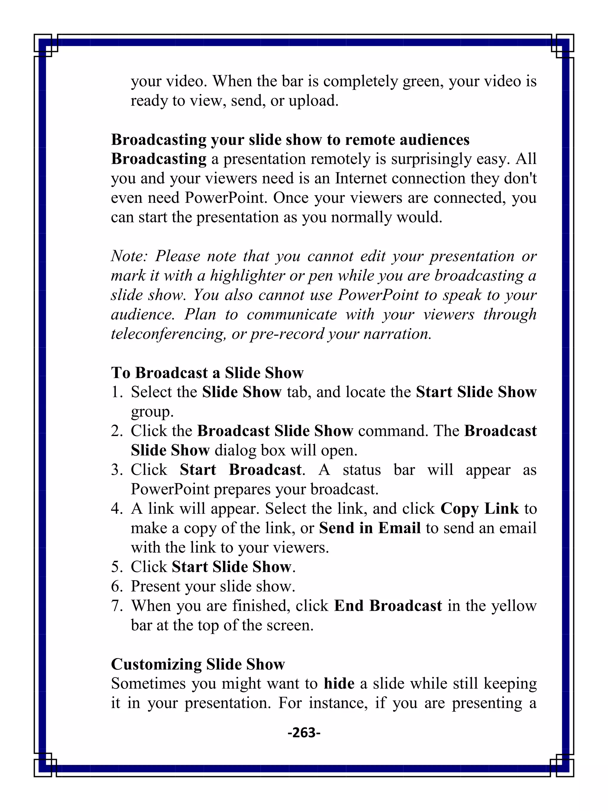 -263-
your video. When the bar is completely green, your video is
ready to view, send, or upload.
Broadcasting your slide show to remote audiences
Broadcasting a presentation remotely is surprisingly easy. All
you and your viewers need is an Internet connection they don't
even need PowerPoint. Once your viewers are connected, you
can start the presentation as you normally would.
Note: Please note that you cannot edit your presentation or
mark it with a highlighter or pen while you are broadcasting a
slide show. You also cannot use PowerPoint to speak to your
audience. Plan to communicate with your viewers through
teleconferencing, or pre-record your narration.
To Broadcast a Slide Show
1. Select the Slide Show tab, and locate the Start Slide Show
group.
2. Click the Broadcast Slide Show command. The Broadcast
Slide Show dialog box will open.
3. Click Start Broadcast. A status bar will appear as
PowerPoint prepares your broadcast.
4. A link will appear. Select the link, and click Copy Link to
make a copy of the link, or Send in Email to send an email
with the link to your viewers.
5. Click Start Slide Show.
6. Present your slide show.
7. When you are finished, click End Broadcast in the yellow
bar at the top of the screen.
Customizing Slide Show
Sometimes you might want to hide a slide while still keeping
it in your presentation. For instance, if you are presenting a
 